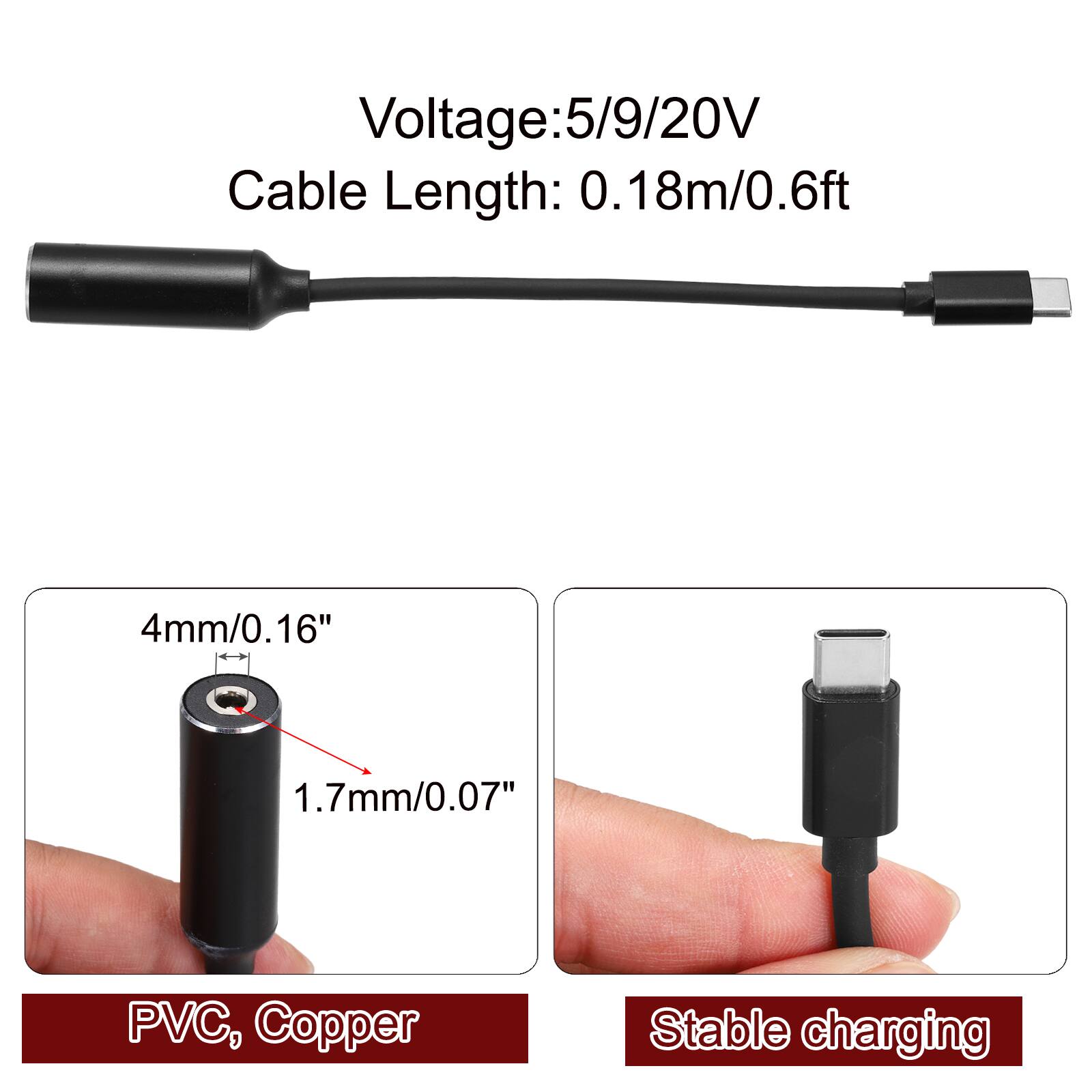 Voltage: 5/9/20V  
Cable Length: 0.18m/0.6ft  
4mm/0.16"  
1.7mm/0.07"  
PVC, Copper  
Stable charging
