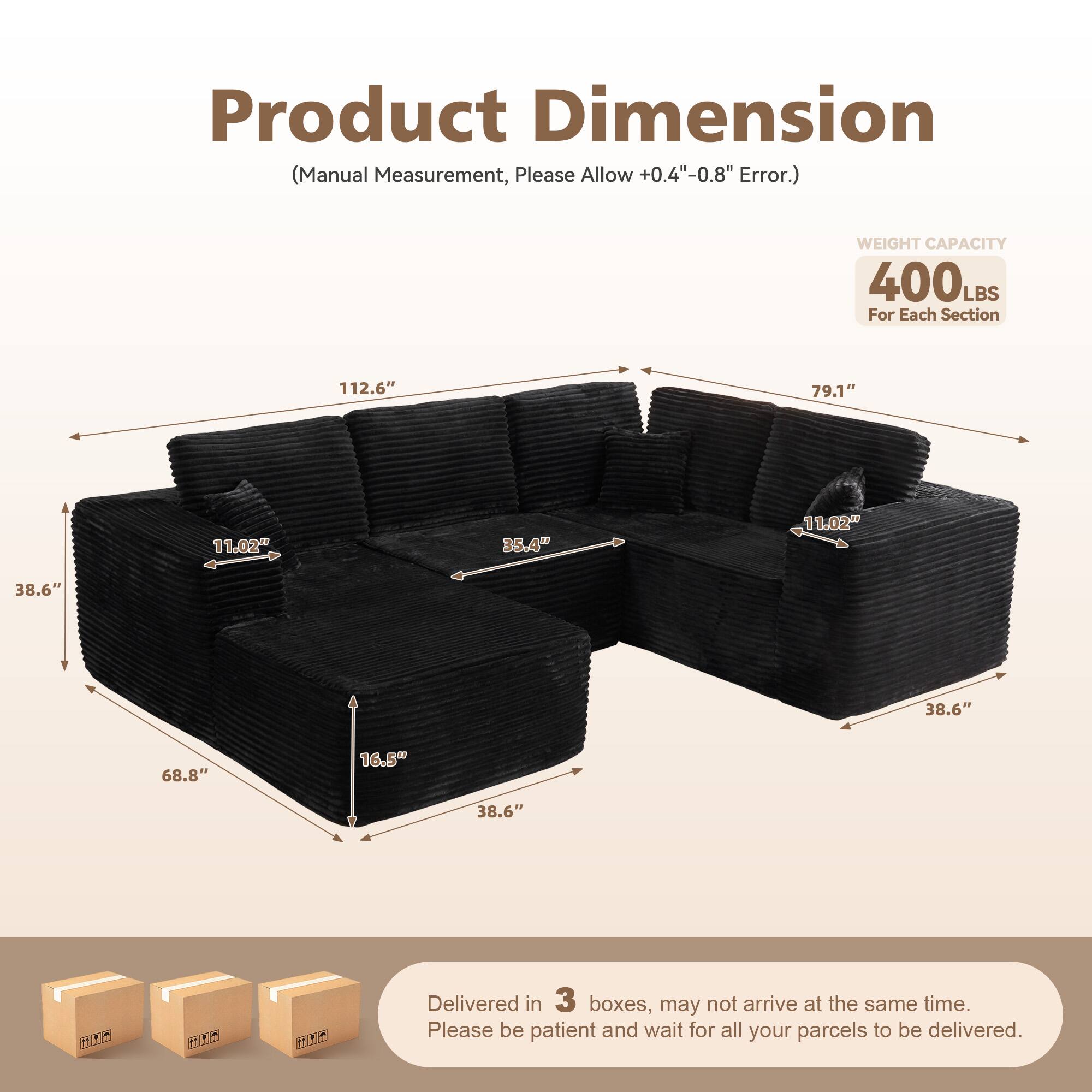 Product Dimension  
(Manual Measurement, Please Allow +0.4"-0.8" Error.)  

WEIGHT CAPACITY  
400 LBS  
For Each Section  

112.6"  
79.1"  
11.02"  
35.4"  
11.02"  
38.6"  
38.6"  
68.8"  
16.5"  
38.6"  

Delivered in 3 boxes, may not arrive at the same time.  
Please be patient and wait for all your parcels to be delivered.