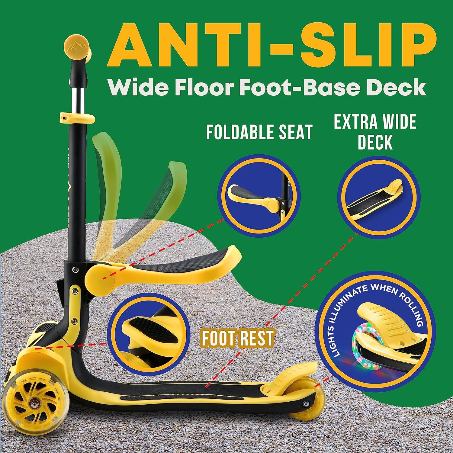 ANTI-SLIP  
Wide Floor Foot-Base Deck  

FOLDABLE SEAT  

EXTRA WIDE DECK  

FOOT REST  

LIGHTS ILLUMINATE WHEN ROLLING