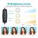10 Brightness Levels
Each lighting mode has 10 levels of brightness
Brightness+
Mode Setting
Brightness-
On/Off
10% 10 Levels 100%
10%
25%
75%
100%