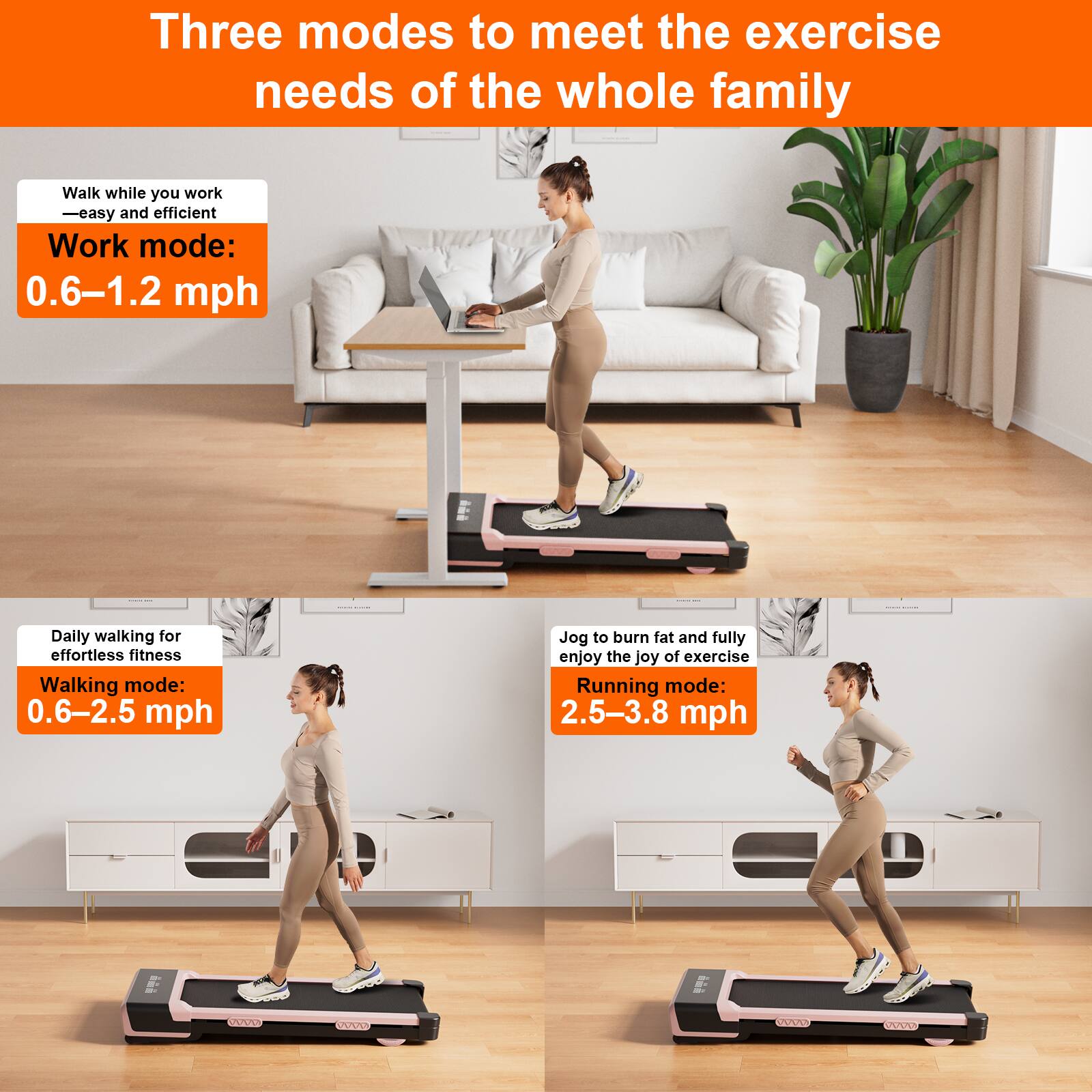 Three modes to meet the exercise needs of the whole family

Walk while you work - easy and efficient  
Work mode: 0.6–1.2 mph

Daily walking for effortless fitness  
Walking mode: 0.6–2.5 mph

Jog to burn fat and fully enjoy the joy of exercise  
Running mode: 2.5–3.8 mph