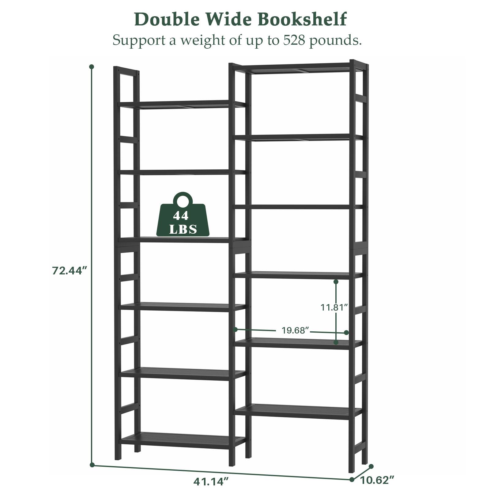Double Wide Bookshelf  
Support a weight of up to 528 pounds.  
44 LBS  
72.44"  
11.81"  
19.68"  
41.14"  
10.62"