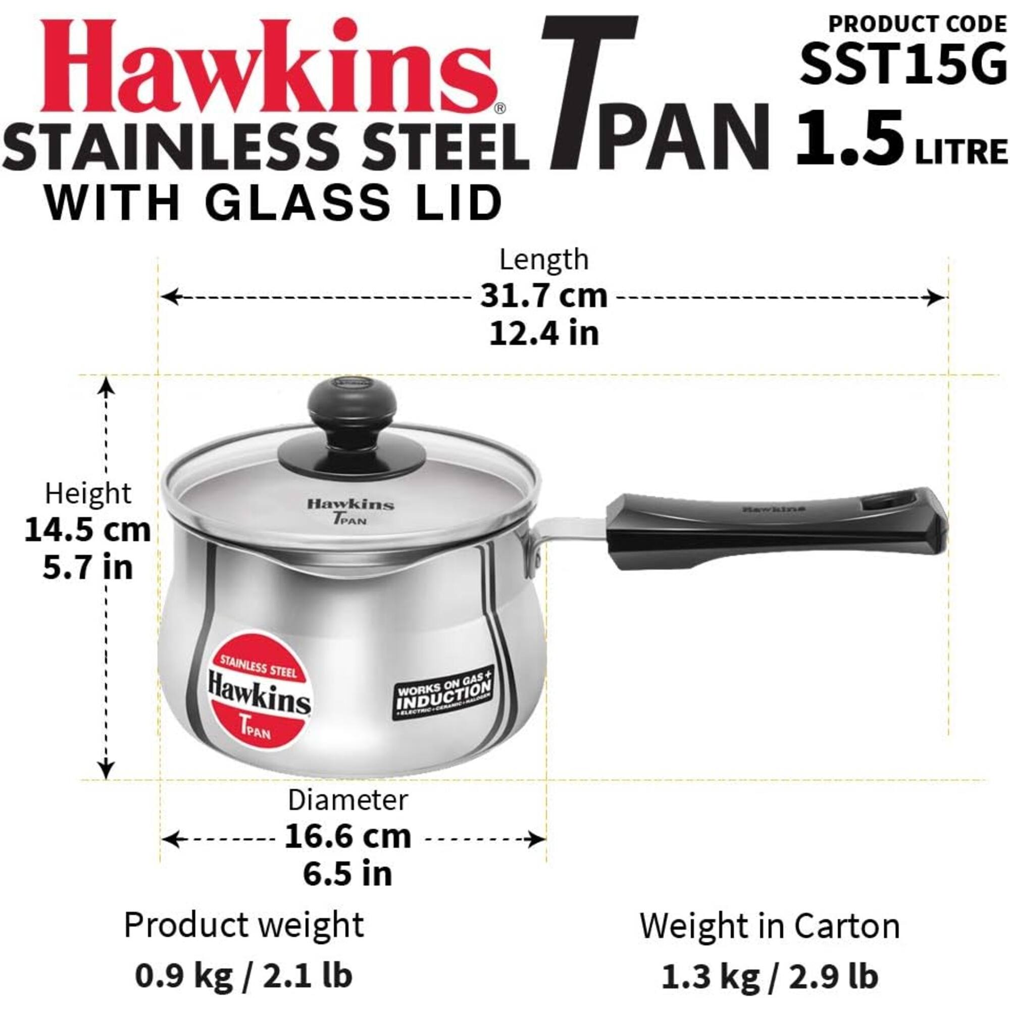 PRODUCT CODE Hawkins SST15G STAINLESS STEEL PAN 1.5 LITRE WITH GLASS LID  
Length 31.7 cm 12.4 in  
Height 14.5 cm 5.7 in  
Diameter 16.6 cm 6.5 in  
Product weight 0.9 kg/2.1 lb  
Weight in Carton 1.3 kg/2.9 lb