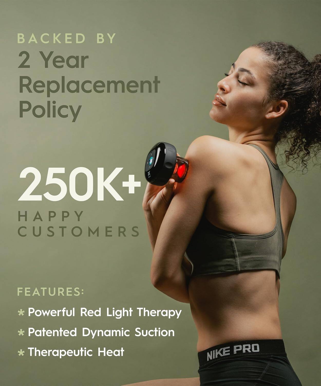 BACKED BY  
2 Year Replacement Policy  

250K+ HAPPY CUSTOMERS  

FEATURES:  
* Powerful Red Light Therapy  
* Patented Dynamic Suction  
* Therapeutic Heat  

NIKE PRO