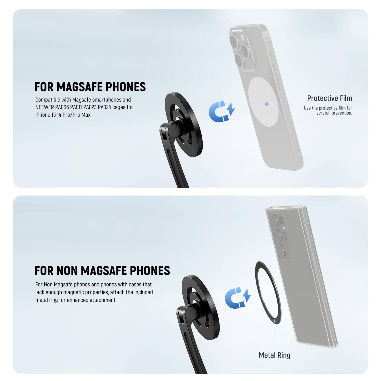 FOR MAGSAFE PHONES  
Compatible with MagSafe smartphones and NEWEER PA006 PA011 PA023 PA024 cages for iPhone 15 14 Pro/Pro Max.  
Use the protective film for scratch prevention.  

FOR NON MAGSAFE PHONES  
For Non MagSafe phones and phones with cases that lack enough magnetic properties, attach the included metal ring for enhanced attachment.