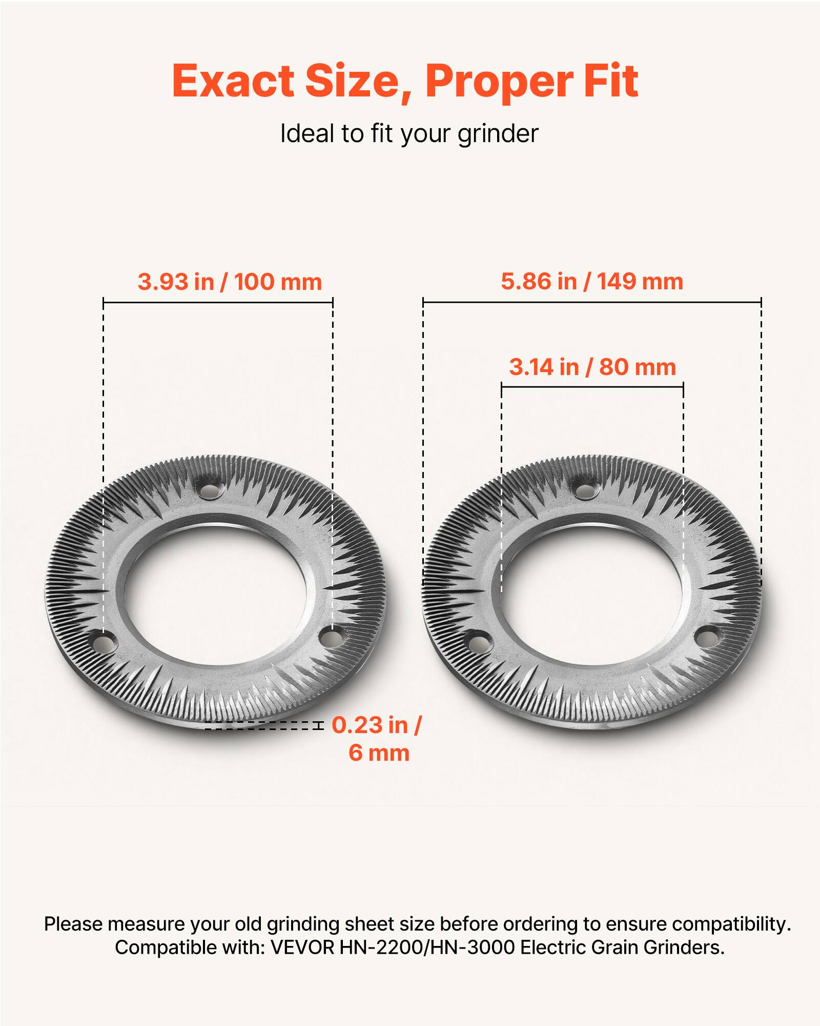 Exact Size, Proper Fit  
Ideal to fit your grinder  

3.93 in / 100 mm  
5.86 in / 149 mm  
3.14 in / 80 mm  
0.23 in / 6 mm  

Please measure your old grinding sheet size before ordering to ensure compatibility.  

Compatible with: VEVOR HN-2200/HN-3000 Electric Grain Grinders.