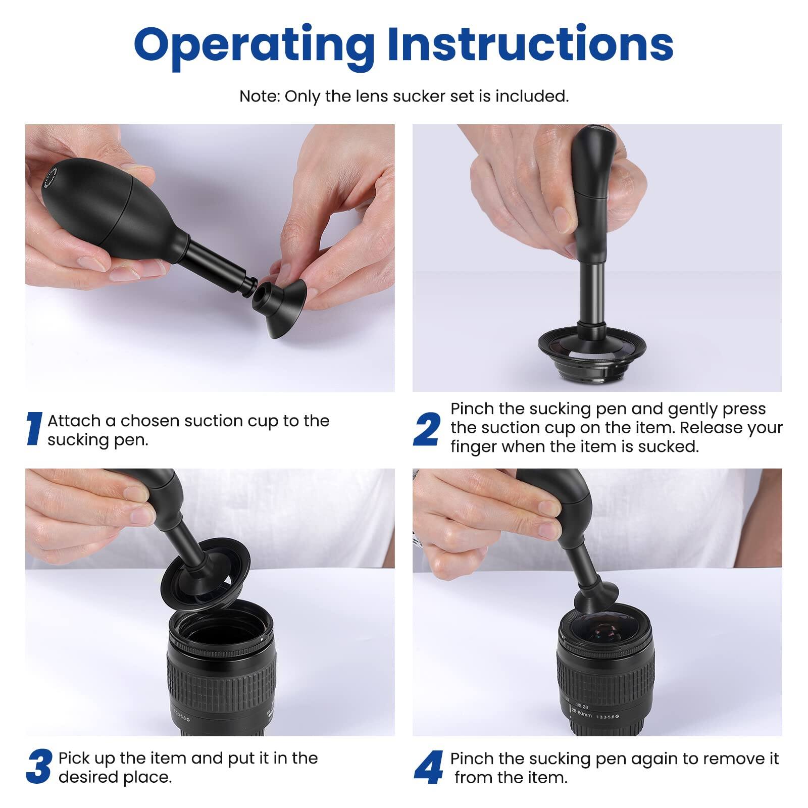 Operating Instructions

Note: Only the lens sucker set is included.

1. Attach a chosen suction cup to the sucking pen.
2. Pinch the sucking pen and gently press the suction cup on the item. Release your finger when the item is sucked.
3. Pick up the item and put it in the desired place.
4. Pinch the sucking pen again to remove it from the item.