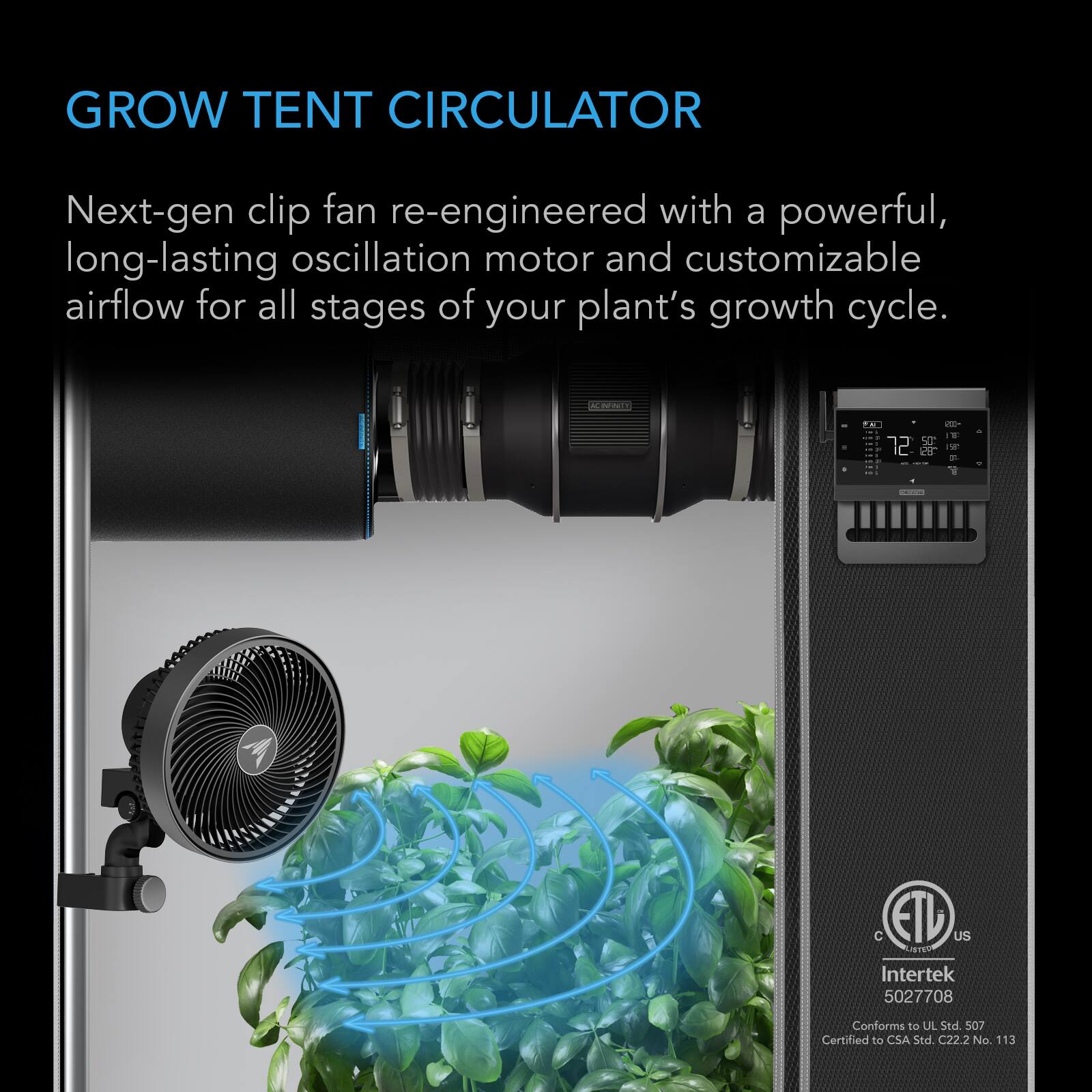 GROW TENT CIRCULATOR

Next-gen clip fan re-engineered with a powerful, long-lasting oscillation motor and customizable airflow for all stages of your plant's growth cycle.

ACINFARTY

E is

C ETU US LISTED

Intertek 5027708

Conforms to UL Std. 507

Certified to CSA Std. C22.2 No. 113
