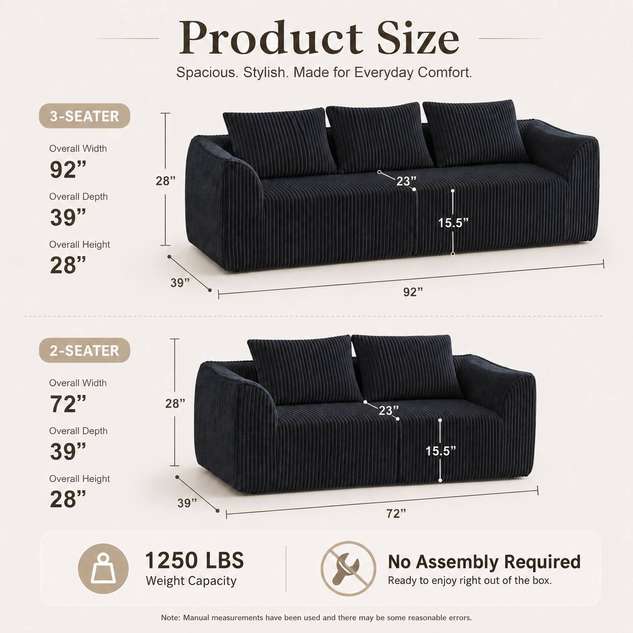 Product Size: Spacious. Stylish. Made for Everyday Comfort.

3-SEATER
- Overall Width: 92"
- Overall Depth: 39"
- Overall Height: 28"
- Seat Width: 23"
- Seat Depth: 15.5"

2-SEATER
- Overall Width: 72"
- Overall Depth: 39"
- Overall Height: 28"
- Seat Width: 23"
- Seat Depth: 15.5"

Weight Capacity: 1250 LBS

No Assembly Required. Ready to enjoy right out of the box.

Note: Manual measurements have been used and there may be some reasonable errors.