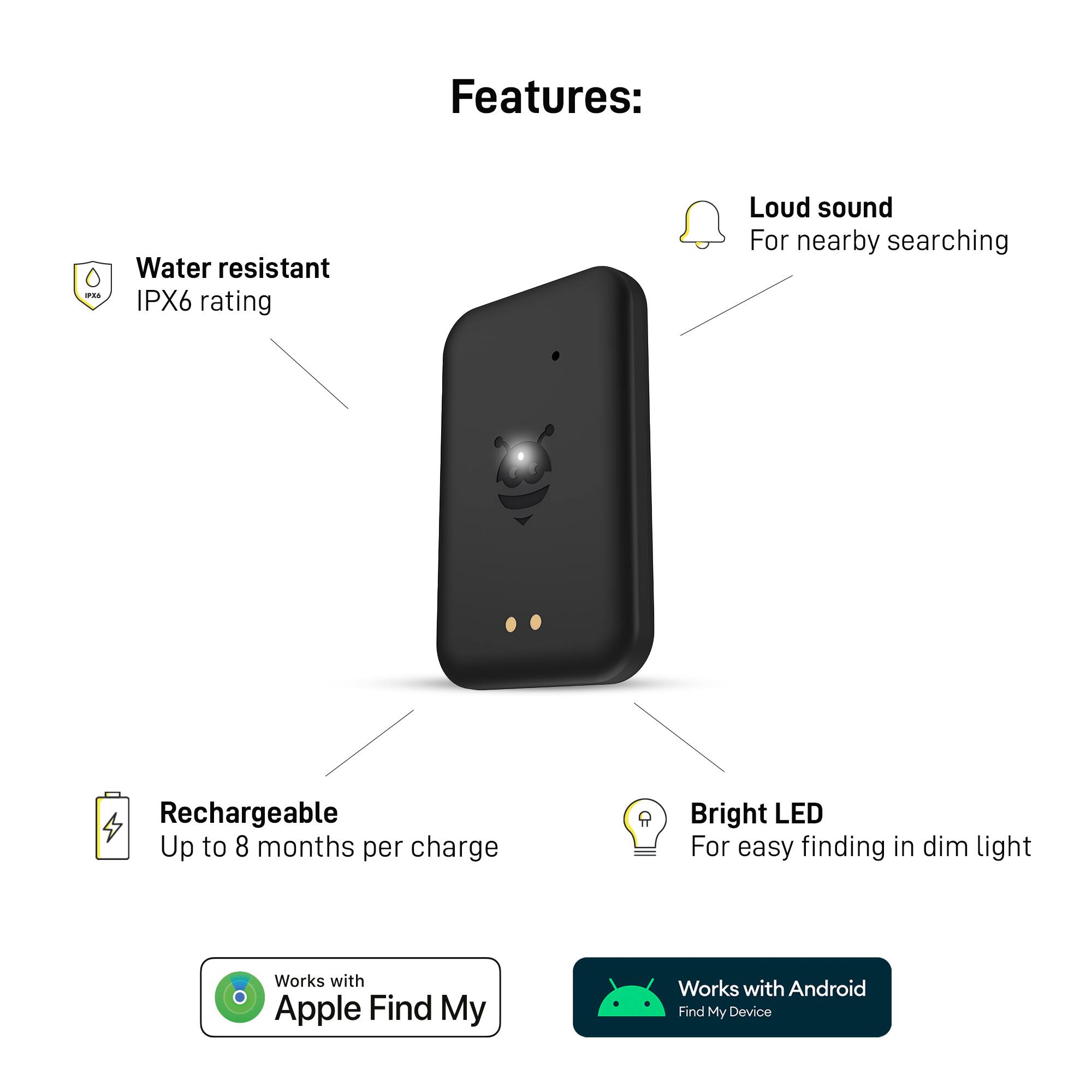 Features:

* Water resistant (IPX6 rating)
* Loud sound for nearby searching
* Rechargeable with up to 8 months per charge
* Bright LED for easy finding in dim light
* Works with Apple Find My
* Works with Android Find My Device