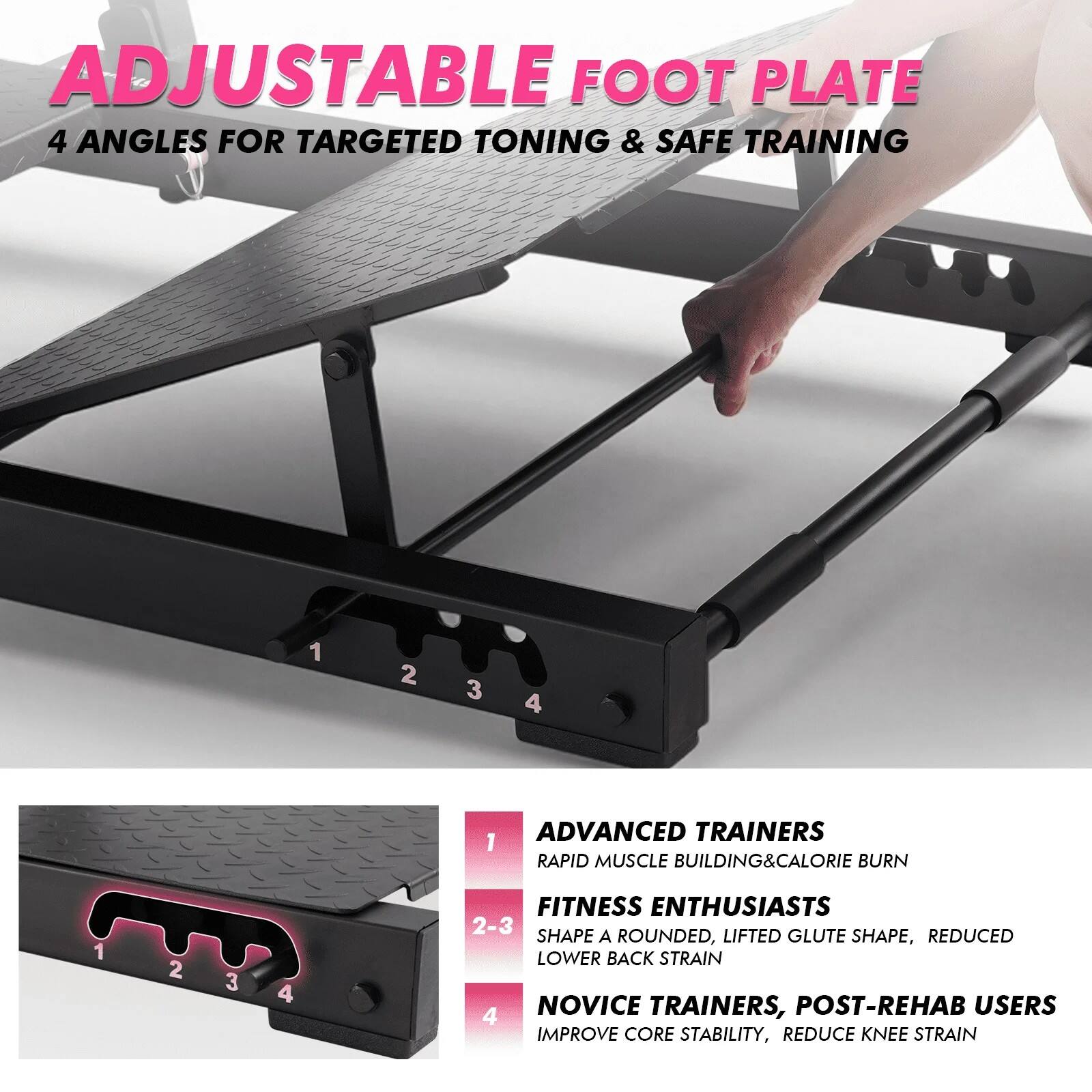 ADJUSTABLE FOOT PLATE  
4 ANGLES FOR TARGETED TONING & SAFE TRAINING  

1. ADVANCED TRAINERS  
   - RAPID MUSCLE BUILDING & CALORIE BURN  

2-3. FITNESS ENTHUSIASTS  
   - SHAPE A ROUNDED, LIFTED GLUTE SHAPE, REDUCED LOWER BACK STRAIN  

4. NOVICE TRAINERS, POST-REHAB USERS  
   - IMPROVE CORE STABILITY, REDUCE KNEE STRAIN