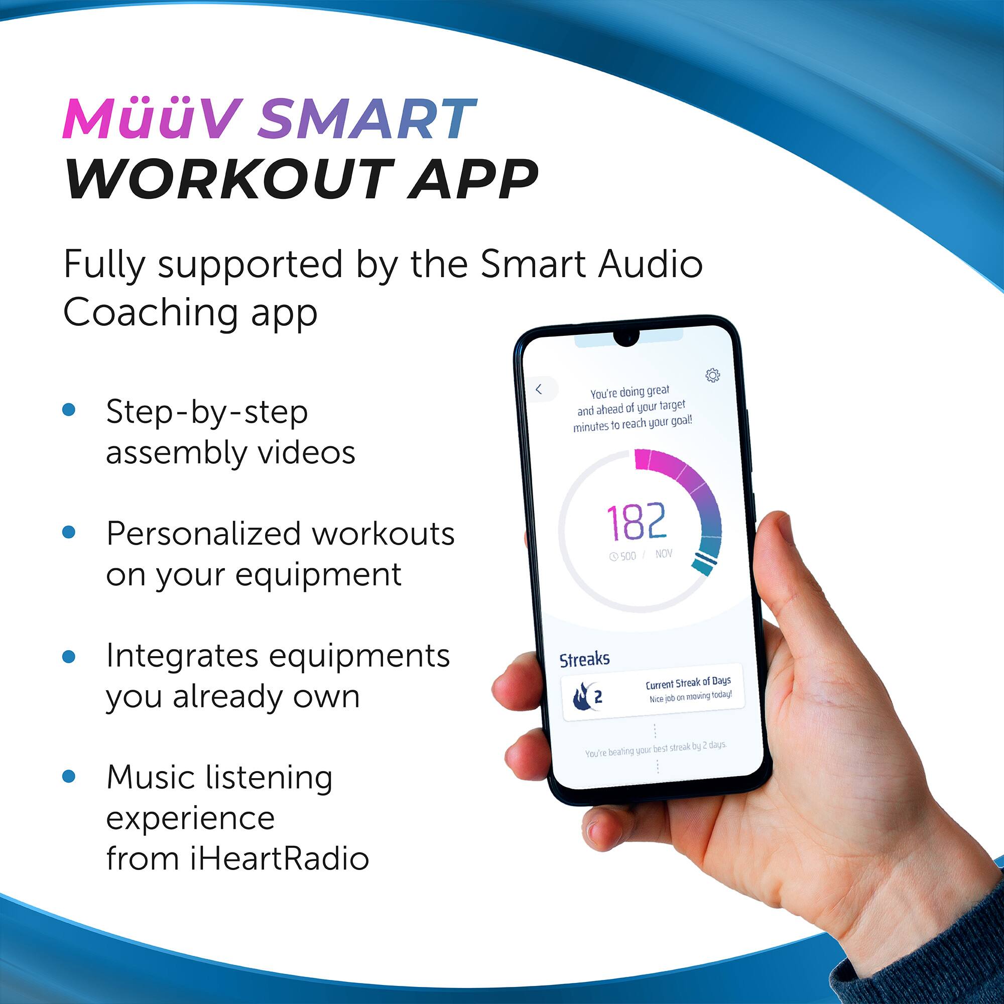 MüüV SMART WORKOUT APP

Fully supported by the Smart Audio Coaching app

- Step-by-step assembly videos
- Personalized workouts on your equipment
- Integrates equipment you already own
- Music listening experience from iHeartRadio

You're doing great and ahead of your target! 20 minutes to reach your goal!

182 500 NOV

Streaks
Current Streak of Days 10
Nice job on moving today!
You're beating your best streak by 2 days.