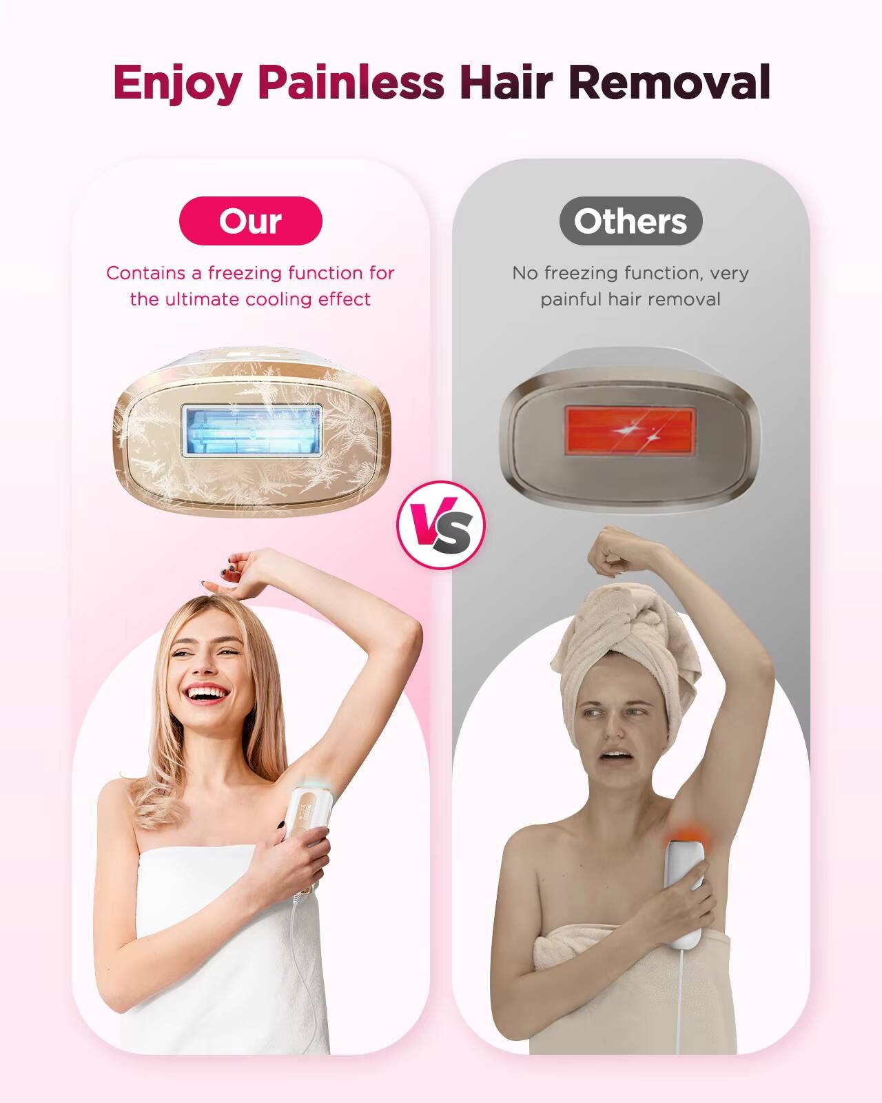Enjoy Painless Hair Removal

Our
Contains a freezing function for the ultimate cooling effect

VS

Others
No freezing function, very painful hair removal