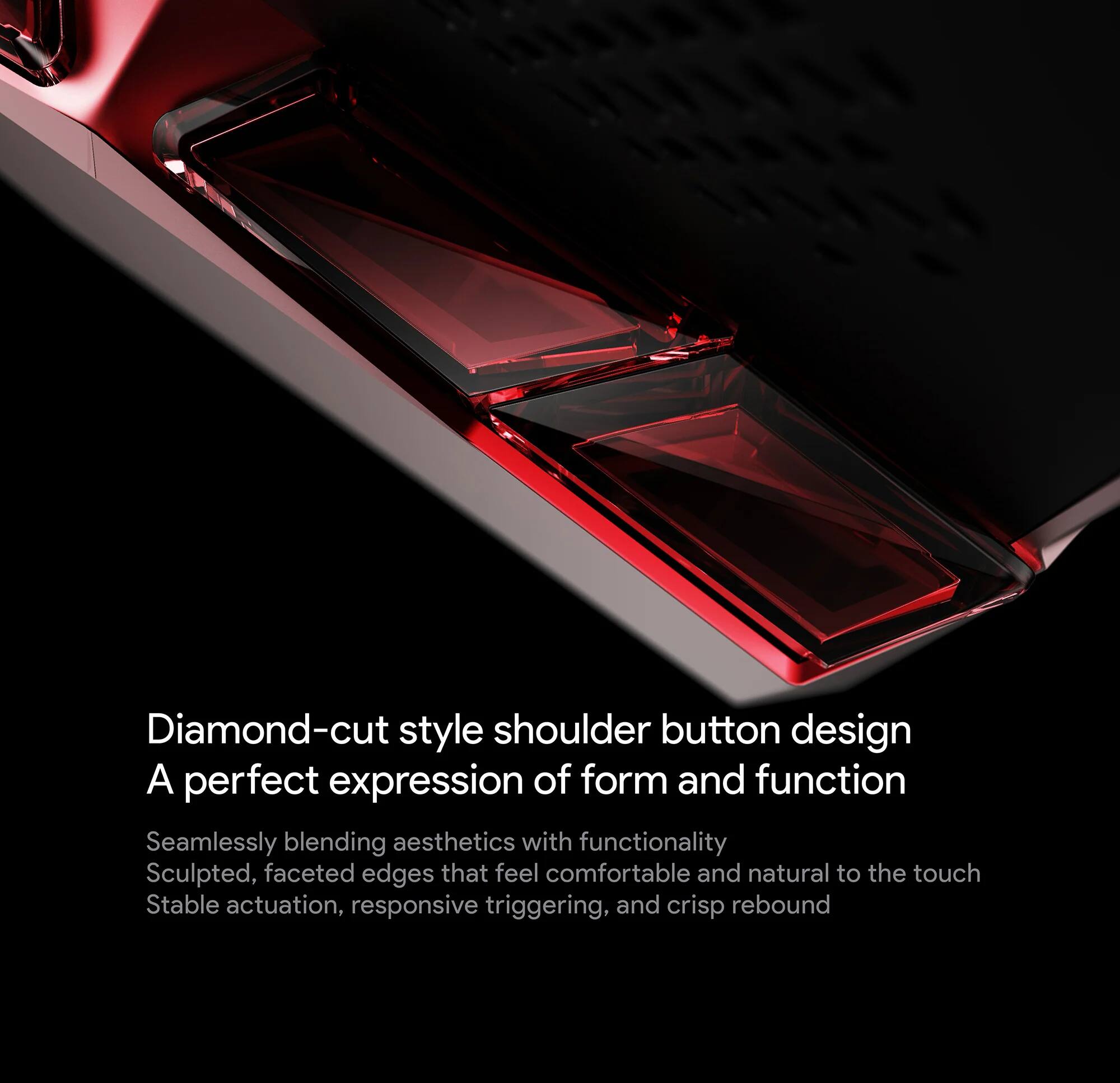 Diamond-cut style shoulder button design  
A perfect expression of form and function  

Seamlessly blending aesthetics with functionality  
Sculpted, faceted edges that feel comfortable and natural to the touch  
Stable actuation, responsive triggering, and crisp rebound