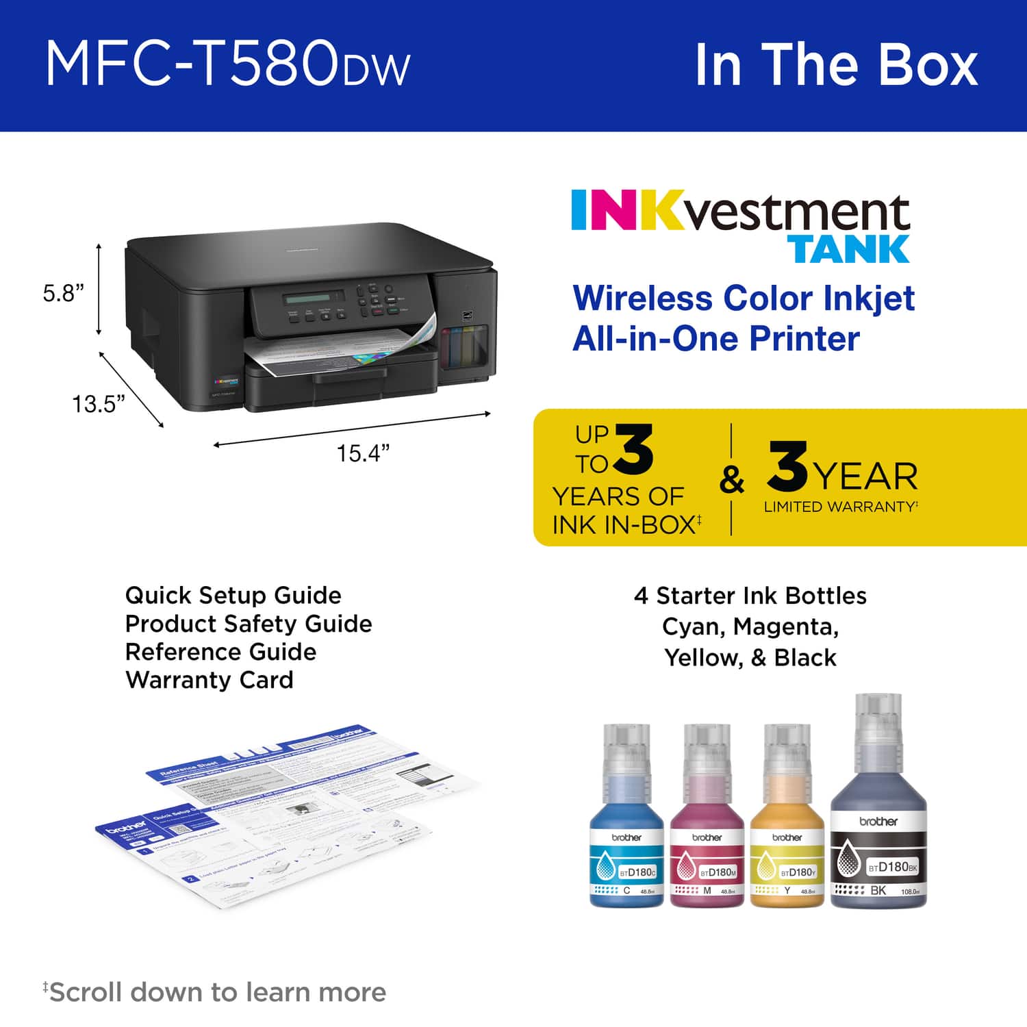 MFC-T580DW In The Box
5.8"
NKvestment TANK
Wireless Color Inkjet All-in-One Printer
13.5"
15.4"
UP TO 3 YEARS OF LIMITED WARRANTY
INK IN-BOX
Quick Setup Guide
Product Safety Guide
Reference Guide
Warranty Card
4 Starter Ink Bottles
Cyan, Magenta, Yellow, & Black
brother
brother
brother
brother
D180
D180
TD180
D180
*Scroll down to learn more