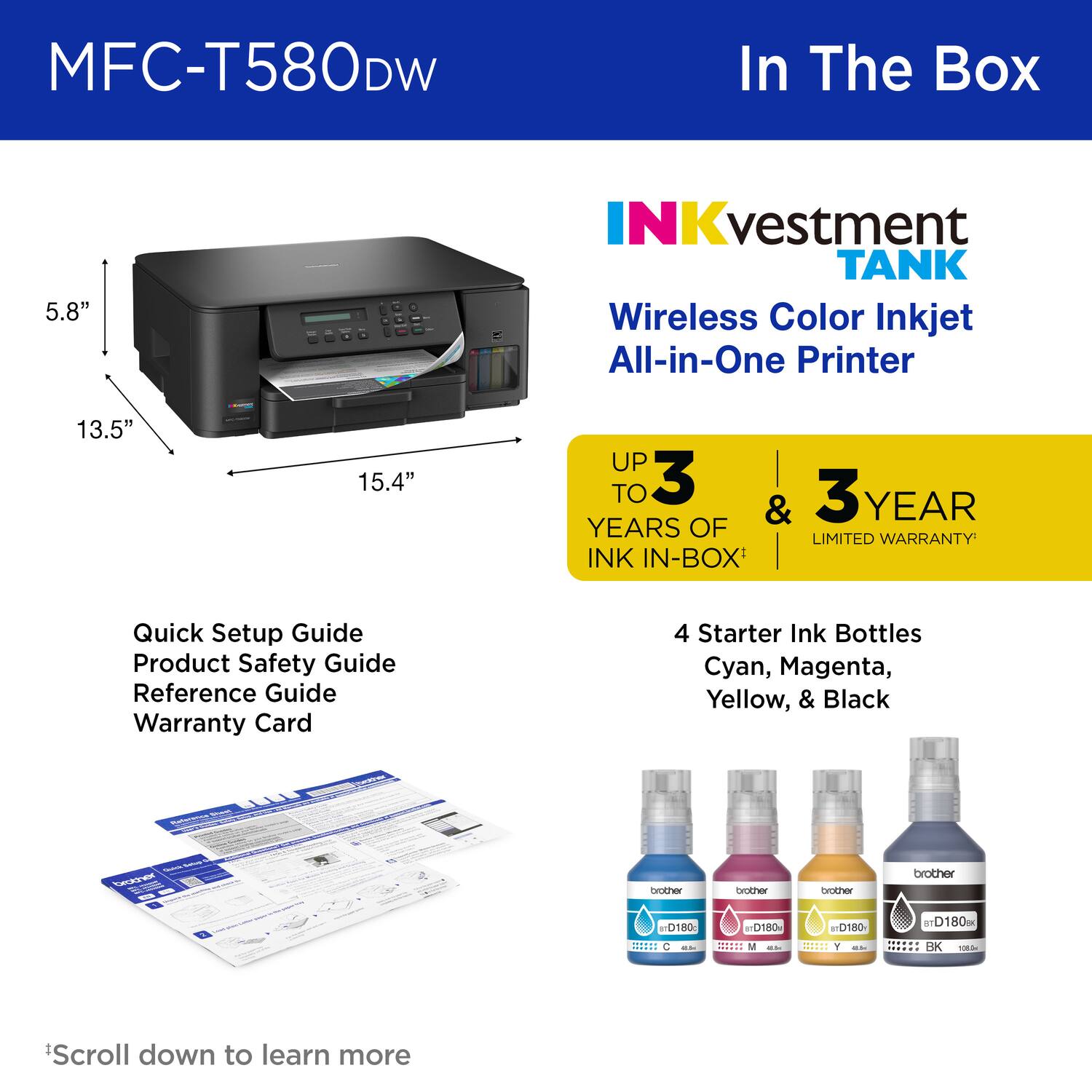 MFC-T580DW In The Box

5.8"

NKvestment TANK

Wireless Color Inkjet All-in-One Printer

13.5"

15.4"

UP TO 3 YEARS OF LIMITED WARRANTY

INK IN-BOX

Quick Setup Guide
Product Safety Guide
Reference Guide
Warranty Card

4 Starter Ink Bottles
Cyan, Magenta, Yellow, & Black

brother
brother
brother
brother
D180
D180
TD180
D180

*Scroll down to learn more