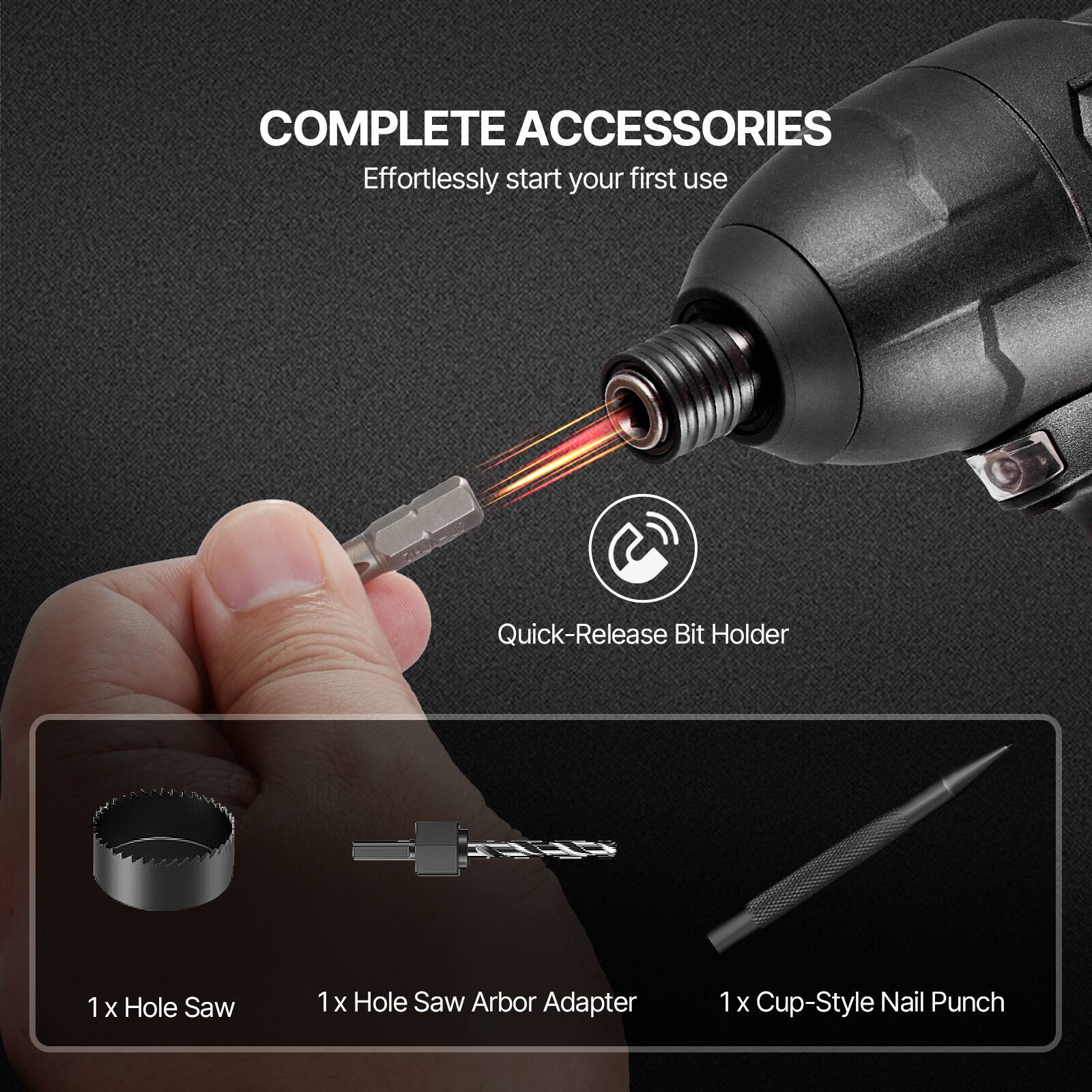COMPLETE ACCESSORIES  
Effortlessly start your first use  

Quick-Release Bit Holder  

1 x Hole Saw  
1 x Hole Saw Arbor Adapter  
1 x Cup-Style Nail Punch