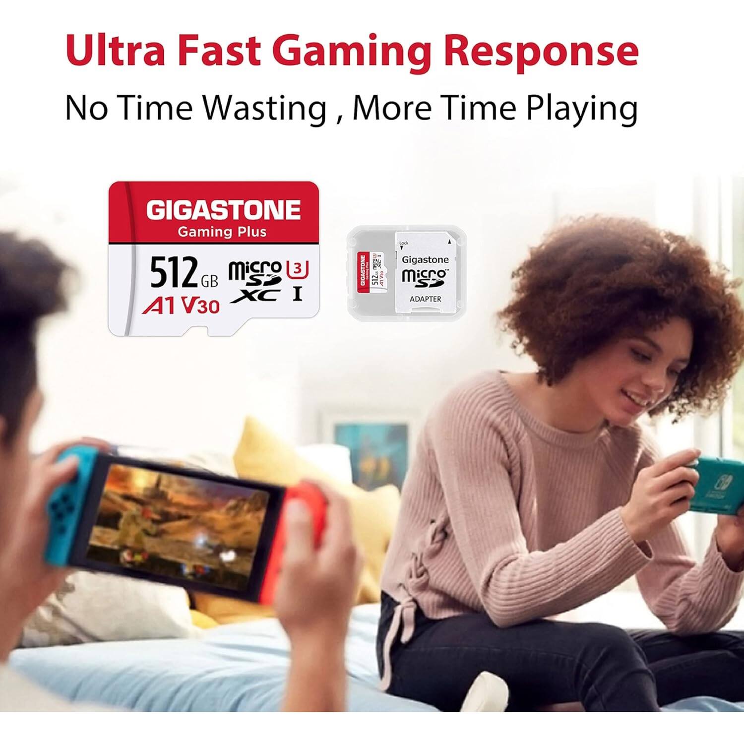 Ultra Fast Gaming Response  
No Time Wasting, More Time Playing  

GIGASTONE  
Gaming Plus  
512 GB  
microSDXC I  
A1 V30  

Gigastone  
microSD  
ADAPTER