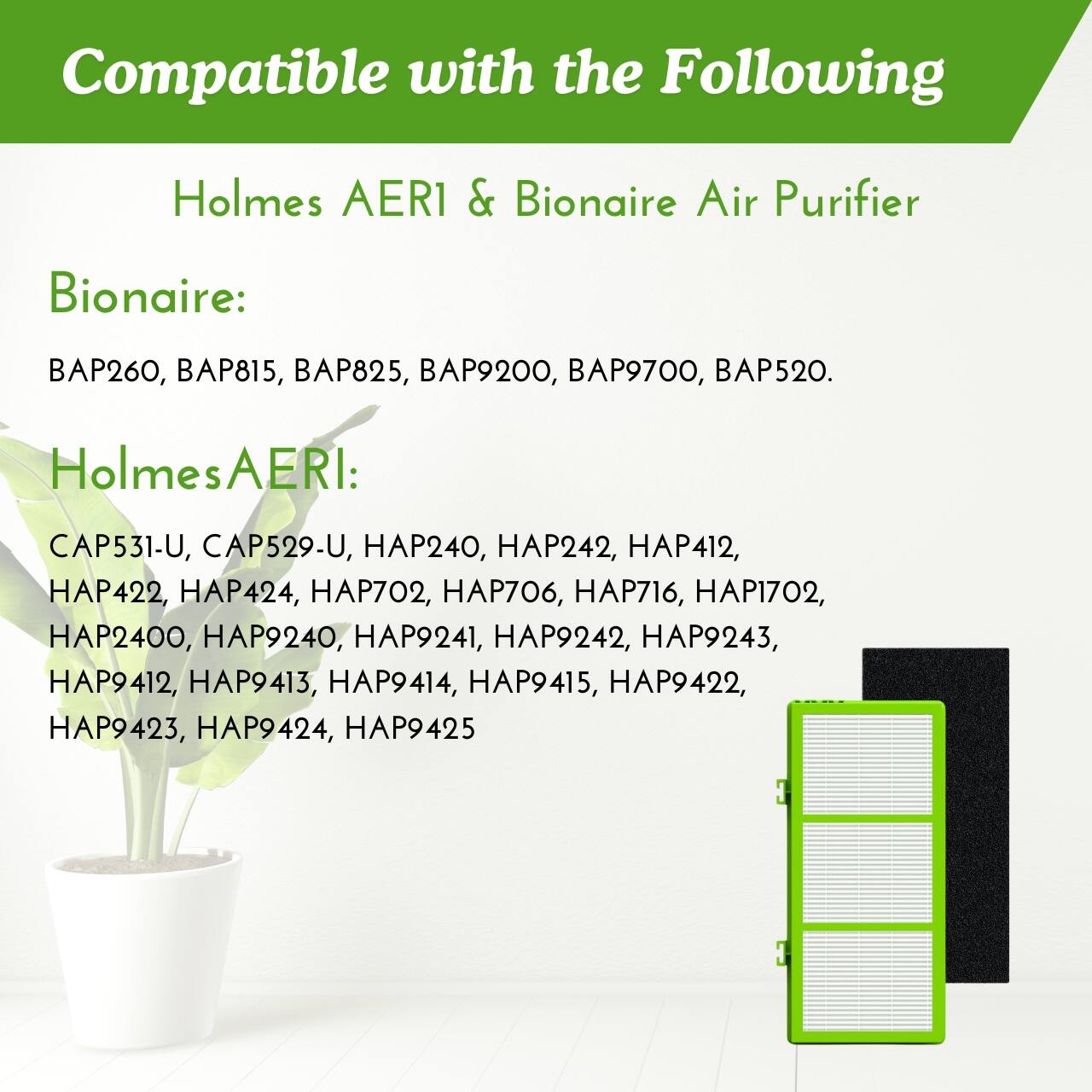 Compatible with the Following  
Holmes AERI & Bionaire Air Purifier  

Bionaire:  
BAP260, BAP815, BAP825, BAP9200, BAP9700, BAP520.  

Holmes AERI:  
CAP531-U, CAP529-U, HAP240, HAP242, HAP412, HAP422, HAP424, HAP702, HAP706, HAP716, HAP1702, HAP2400, HAP9240, HAP9241, HAP9242, HAP9243, HAP9412, HAP9413, HAP9414, HAP9415, HAP9422, HAP9423, HAP9424, HAP9425