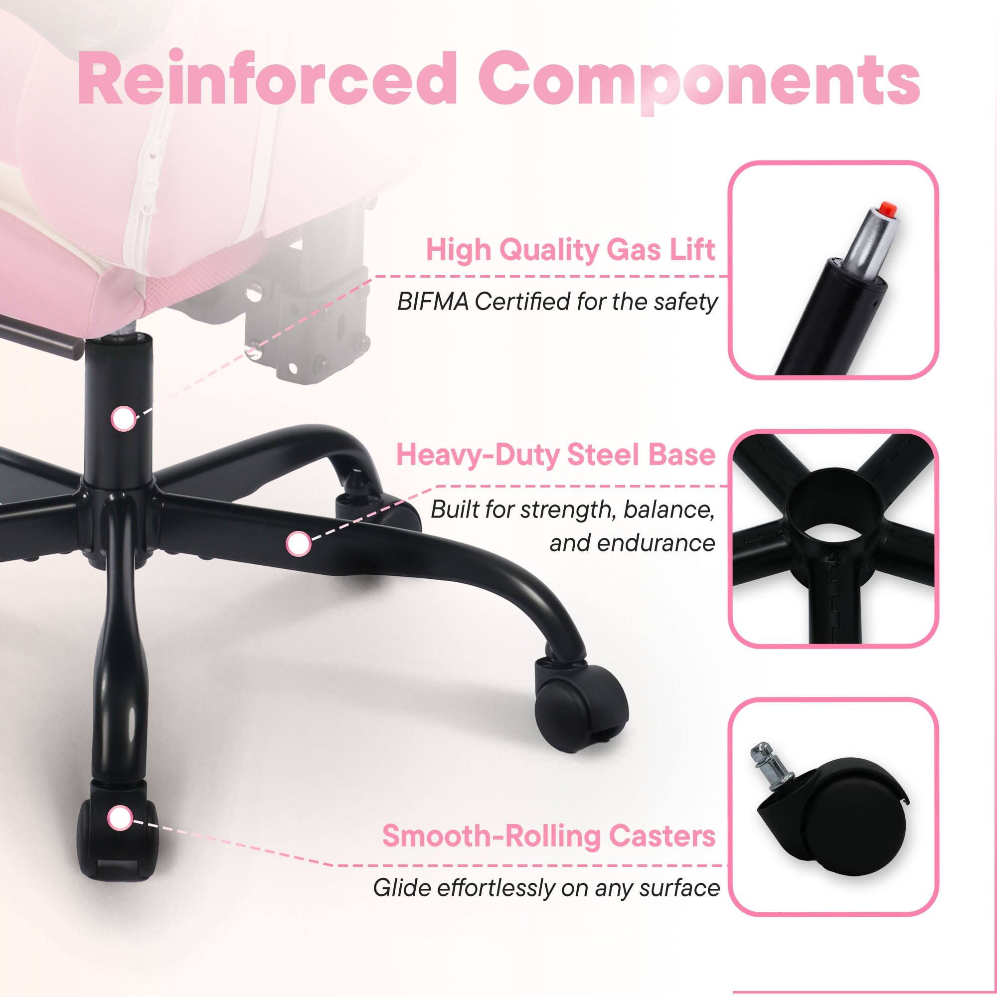 Reinforced Components

- High Quality Gas Lift
  - BIFMA Certified for the safety

- Heavy-Duty Steel Base
  - Built for strength, balance, and endurance

- Smooth-Rolling Casters
  - Glide effortlessly on any surface