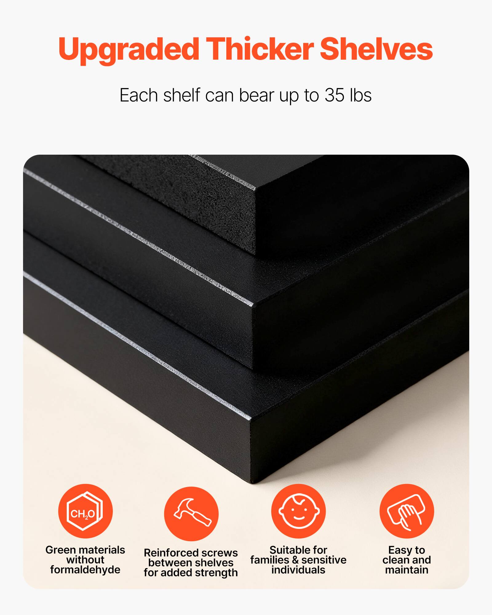Upgraded Thicker Shelves  
Each shelf can bear up to 35 lbs  

- Green materials without formaldehyde  
- Reinforced screws between shelves for added strength  
- Suitable for families & sensitive individuals  
- Easy to clean and maintain
