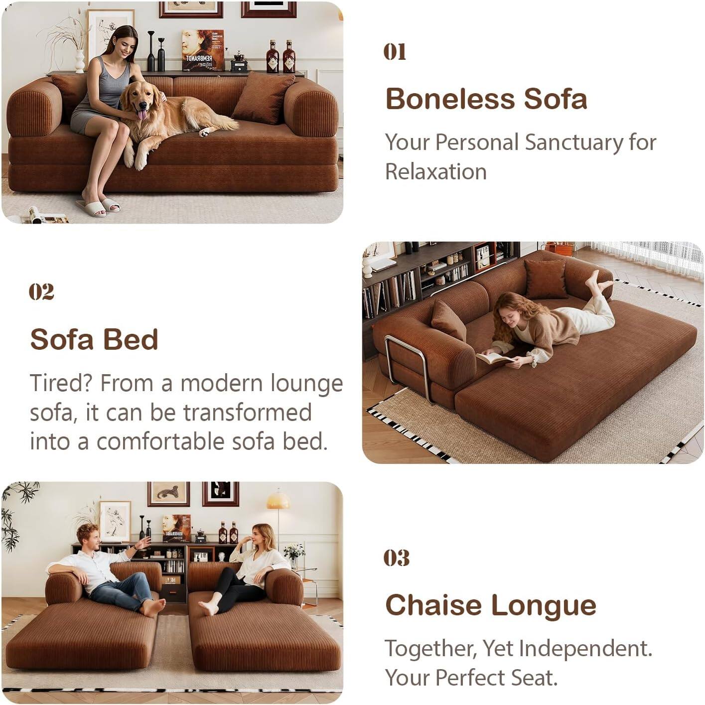01  
Boneless Sofa  
Your Personal Sanctuary for Relaxation  

02  
Sofa Bed  
Tired? From a modern lounge sofa, it can be transformed into a comfortable sofa bed.  

03  
Chaise Longue  
Together, Yet Independent. Your Perfect Seat.