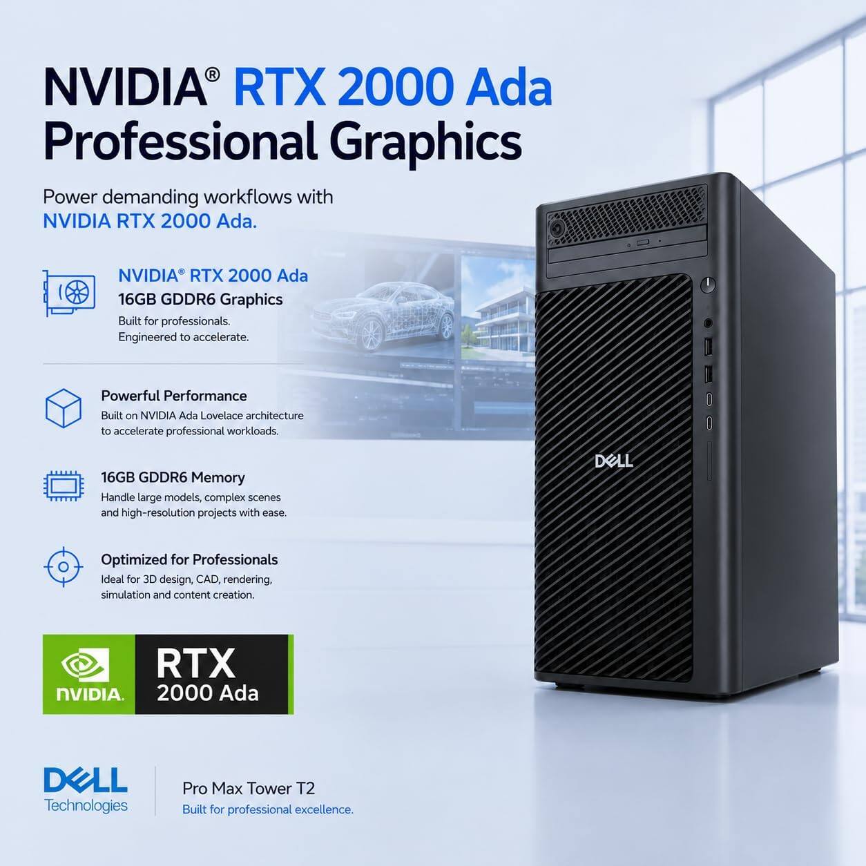 NVIDIA RTX 2000 Ada Professional Graphics

Power demanding workflows with NVIDIA RTX 2000 Ada.

NVIDIA RTX 2000 Ada 16GB GDDR6 Graphics
Built for professionals. Engineered to accelerate.

Powerful Performance
Built on NVIDIA Ada Lovelace architecture to accelerate professional workloads.

16GB GDDR6 Memory
Handle large models, complex scenes and high-resolution projects with ease.

Optimized for Professionals
Ideal for 3D design, CAD, rendering, simulation and content creation.

RTX NVIDIA. 2000 Ada

DELL Technologies
Pro Max Tower T2
Built for professional excellence.