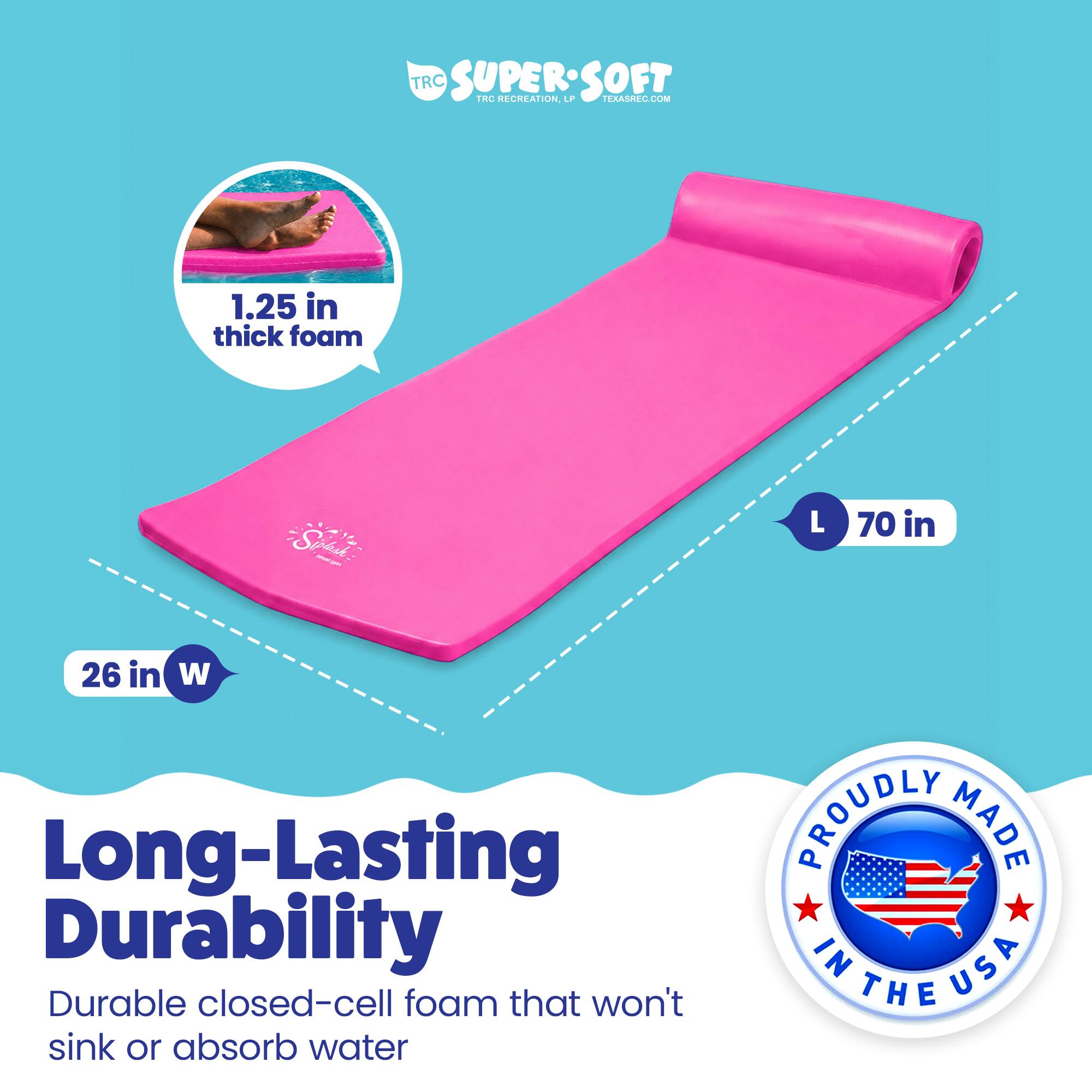 TRC SUPERSOFT TRC RECREATION  
1.25 in thick foam  
70 in L x 26 in W  
Long-Lasting Durability  
Durable closed-cell foam that won't sink or absorb water  
PROUDLY MADE IN USA
