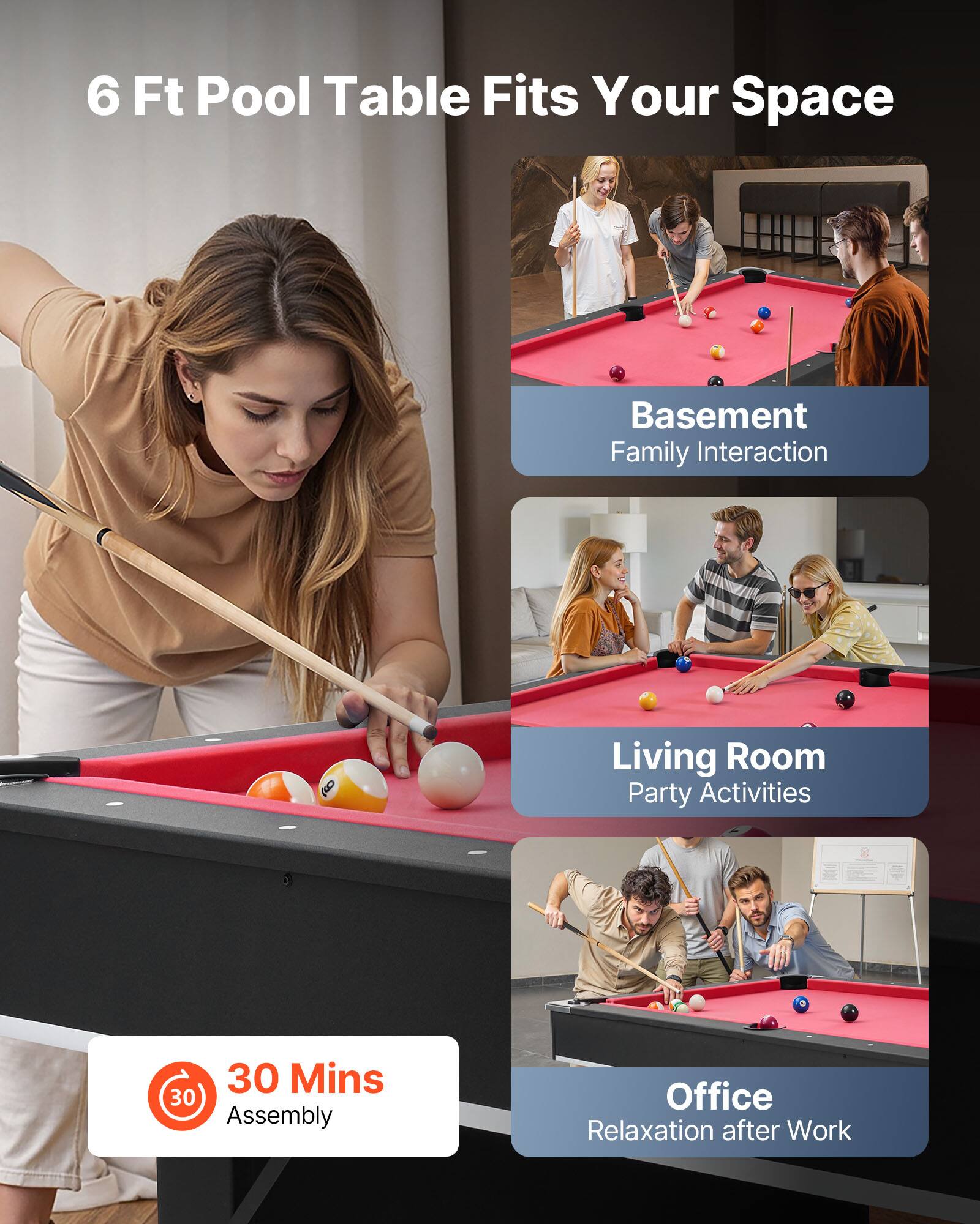 6 Ft Pool Table Fits Your Space

Basement  
Family Interaction

Living Room  
Party Activities

Office  
Relaxation after Work

30 Mins Assembly