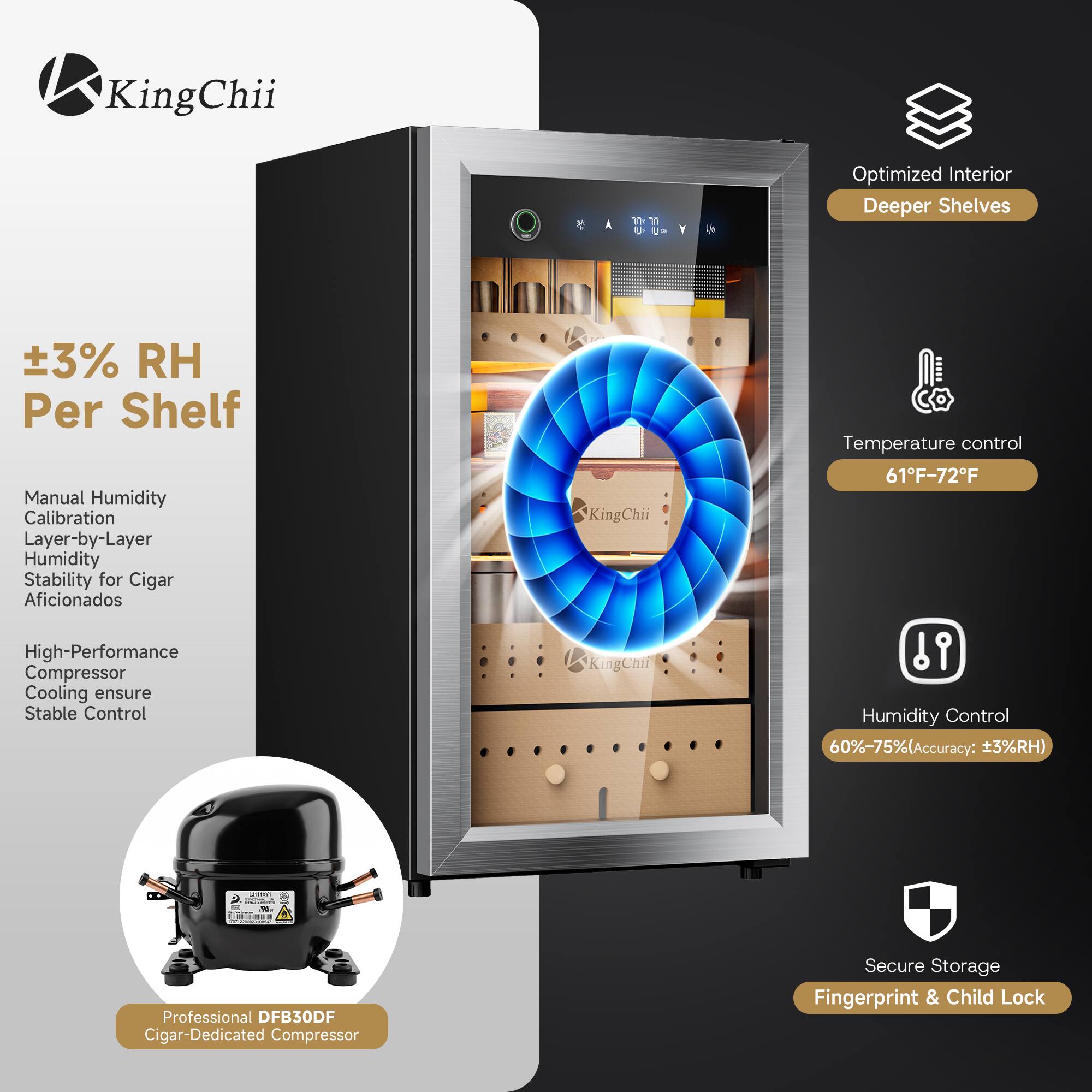 KingChii

Optimized Interior Deeper Shelves

±3% RH Per Shelf

Manual Humidity Calibration Layer-by-Layer Humidity Stability for Cigar Aficionados

High-Performance Compressor Cooling ensure Stable Control

Temperature control 61°F-72°F

Humidity Control 60%-75% (Accuracy: ±3%RH)

Professional DFB30DF Cigar-Dedicated Compressor

Secure Storage Fingerprint & Child Lock