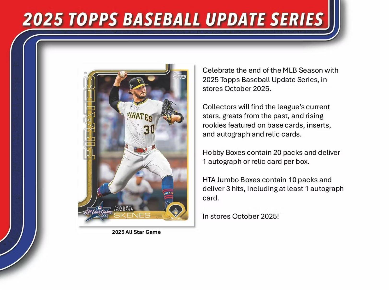 2025 TOPPS BASEBALL UPDATE SERIES

Celebrate the end of the MLB Season with the 2025 Topps Baseball Update Series, in stores October 2025.

Collectors will find the league's current stars, greats from the past, and rising rookies featured on base cards, inserts, and autograph and relic cards.

Hobby Boxes contain 20 packs and deliver 1 autograph or relic card per box.

HTA Jumbo Boxes contain 10 packs and deliver 3 hits, including at least 1 autograph card.

In stores October 2025!