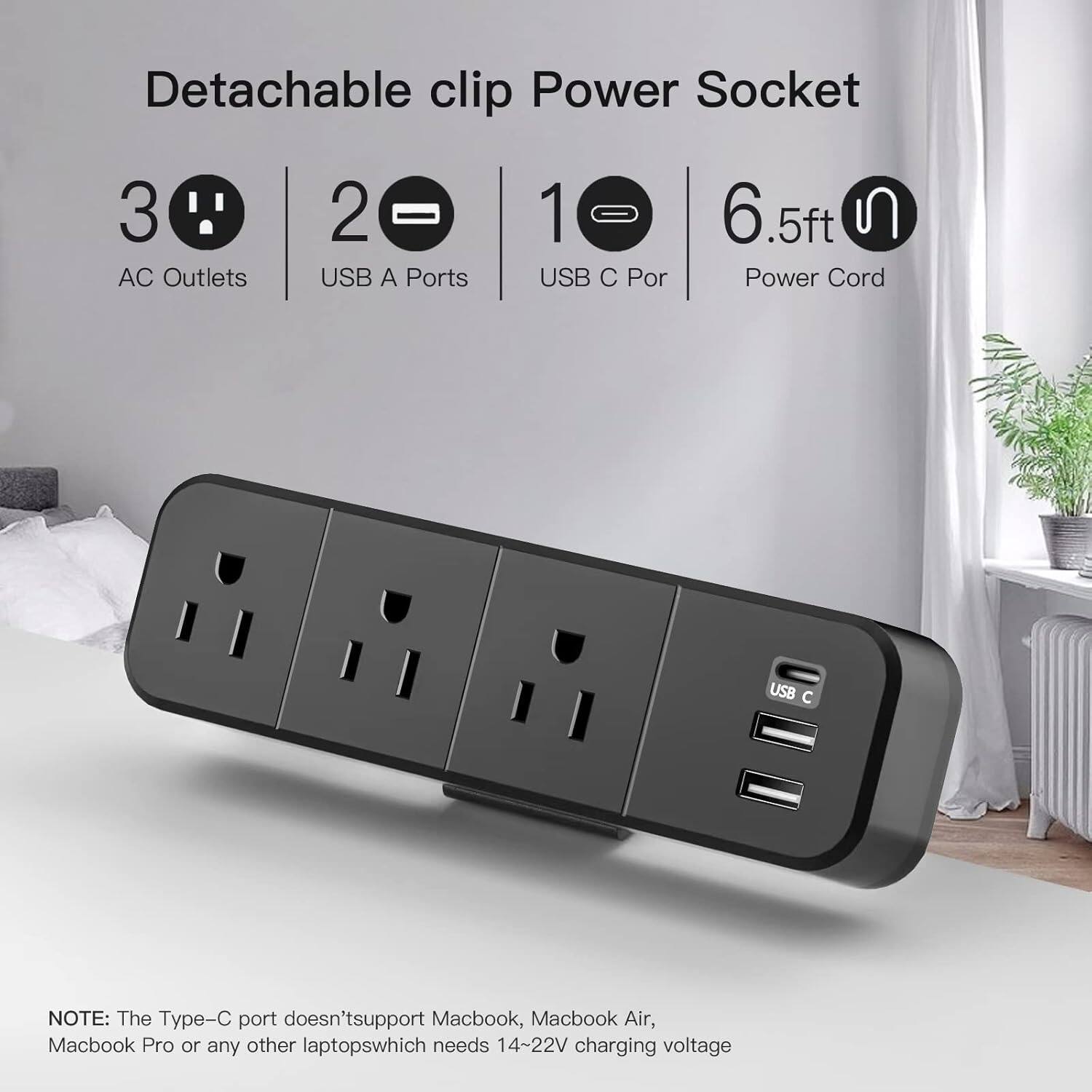Detachable clip Power Socket

- 3 AC Outlets
- 2 USB A Ports
- 1 USB C Port
- 6.5ft Power Cord

NOTE: The Type-C port doesn't support Macbook, Macbook Air, Macbook Pro or any other laptops which needs 14-22V charging voltage