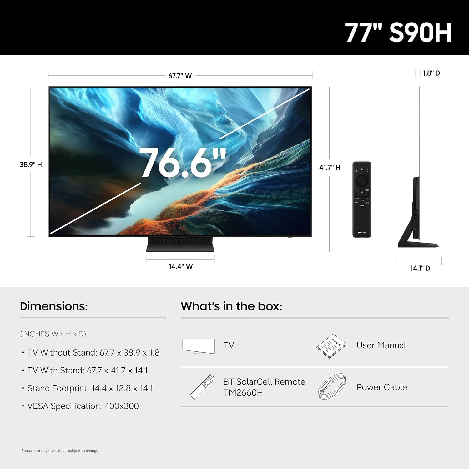 77" S90H

Dimensions:
- TV Without Stand: 67.7" W x 38.9" H x 1.8" D
- TV With Stand: 67.7" W x 41.7" H x 14.1" D
- Stand Footprint: 14.4" W x 12.8" H x 14.1" D
- VESA Specification: 400x300

What's in the box:
- TV
- User Manual
- BT SolarCell Remote TM2660H
- Power Cable

Features and specifications subject to change.