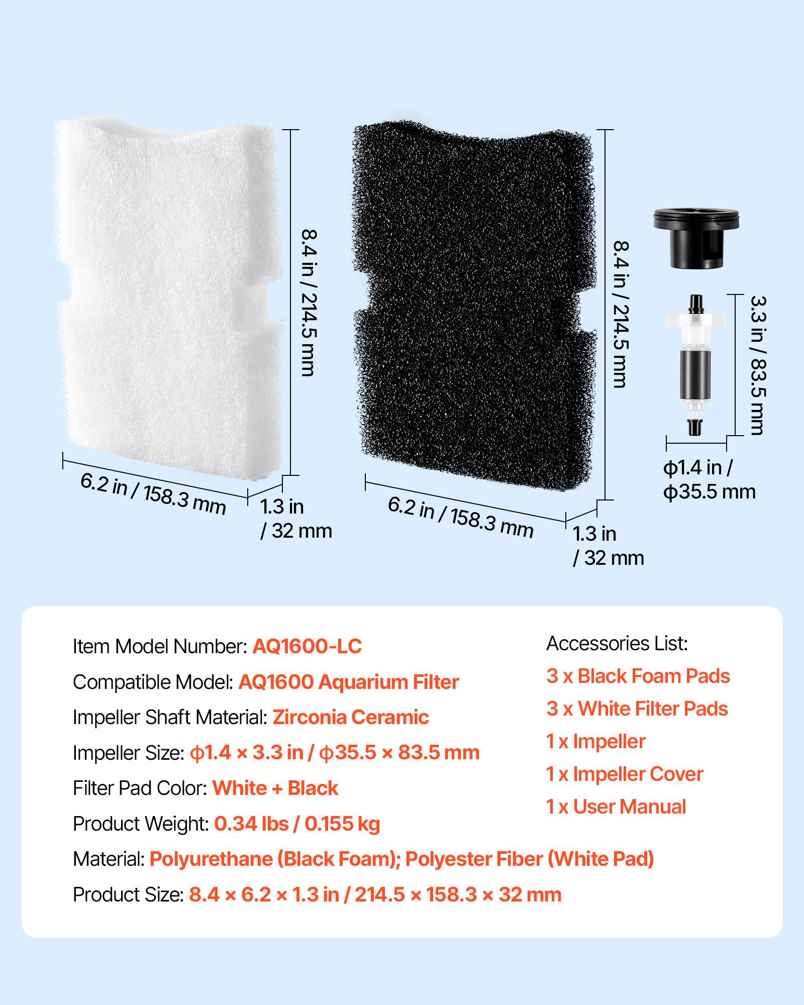 6.2 in / 158.3 mm  
8.4 in / 214.5 mm  
1.3 in / 32 mm  

Item Model Number: AQ1600-LC  
Accessories List:  
- 3 x Black Foam Pads  
- 3 x White Filter Pads  
- 1 x Impeller  
- 1 x Impeller Cover  
- 1 x User Manual  

Compatible Model: AQ1600 Aquarium Filter  
Impeller Shaft Material: Zirconia Ceramic  
Impeller Size: 1.4 in x 3.3 in / 35.5 mm x 83.5 mm  
Filter Pad Color: White + Black  

Product Weight: 0.34 lbs / 0.155 kg  
Material: Polyurethane (Black Foam); Polyester Fiber (White Pad)  
Product Size: 8.4 x 6.2 x 1.3 in / 214.5 x 158.3 x 32 mm