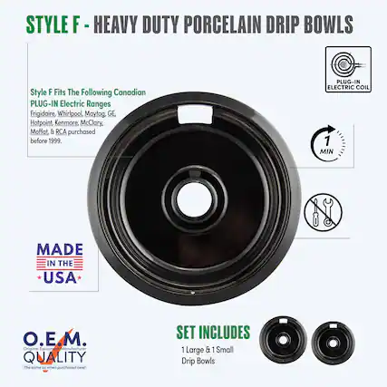 STYLE F - HEAVY DUTY PORCELAIN DRIP BOWLS
Style F Fits The Following Canadian PLUG-IN Electric Ranges
Frigidaire, Whirlpool, Maytag, GE, Hotpoint, Kenmore, McClary, Moffat, & RCA purchased before 1999.
PLUG-IN ELECTRIC COIL
MADE IN THE USA
O.E.M. QUALITY
The same as when purchased new!
SET INCLUDES
1 Large & 1 Small Drip Bowls