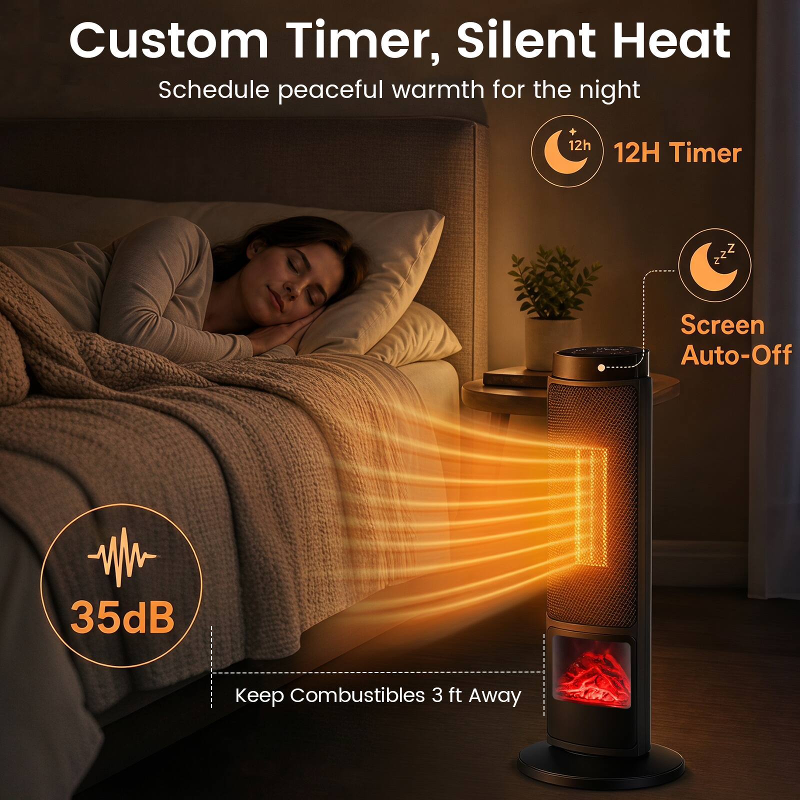 Custom Timer, Silent Heat  
Schedule peaceful warmth for the night  

12H Timer  
Screen Auto-Off  
35dB  
Keep Combustibles 3 ft Away