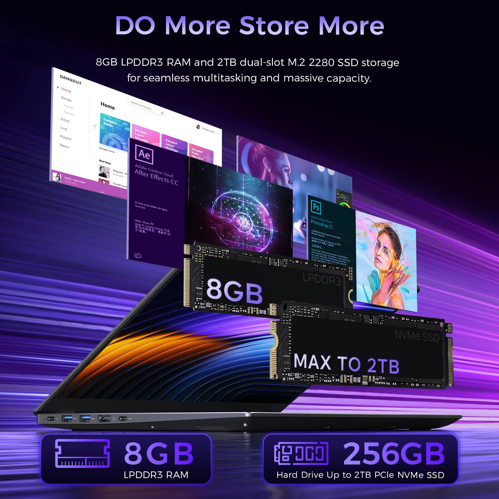 DO More Store More

8GB LPDDR3 RAM and 2TB dual-slot M.2 2280 SSD storage for seamless multitasking and massive capacity.

Home Songs Propose Home Portist, Dangdut Live Remix, Dangdut Lineas Playlist Hostagia Dangdut News Lawas Saight: - Nestalgle Dangdot Ae Rights Adobe Creative Detably After Effects Cloud CC

mosserved & super. Laow Vita 44

Ps Photoshop CC

LPDDR3 00000 8GB NVMe SSD MAX TO 2TB

8GB LPDDR3 RAM

000 256GB Hard Drive Up to 2TB PCIe NVMe SSD