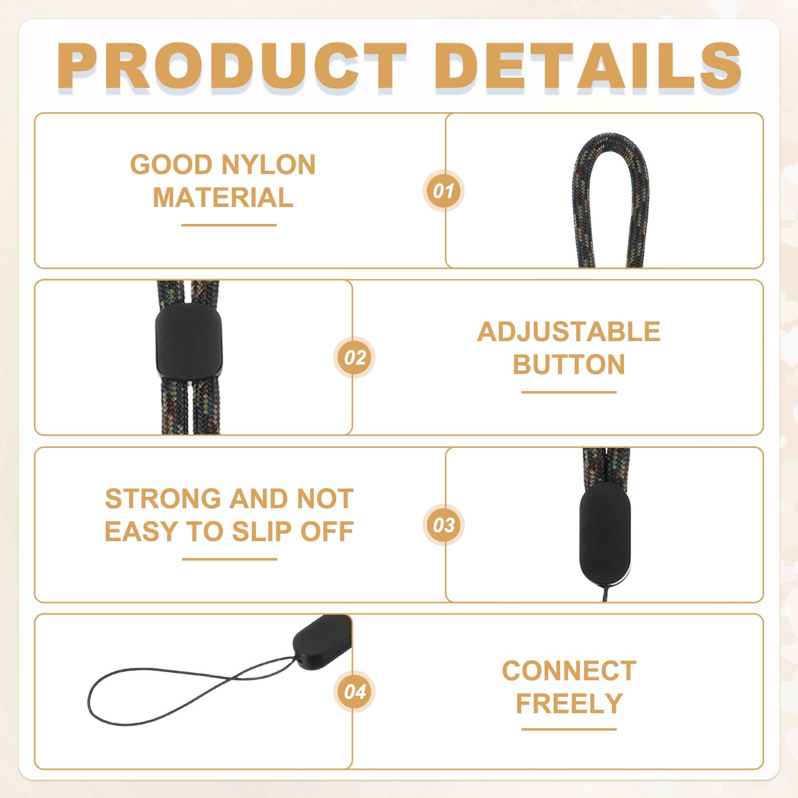 PRODUCT DETAILS

01 GOOD NYLON MATERIAL

02 ADJUSTABLE BUTTON

03 STRONG AND NOT EASY TO SLIP OFF

04 CONNECT FREELY