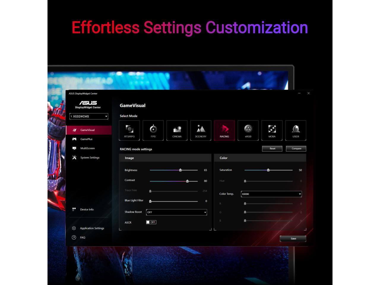 Effortless Settings Customization

ASUS DisplayWidget Center

GameVisual
Select Mode
- RISRPG
- FPS
- CINEMA
- SCENERY
- RACING
- MOBA
- USER

RACING mode settings
- Image
  - Brightness: 65
  - Contrast: 80
  - Hue: 254
  - Color Temp.: 6500K
- Color
  - Saturation: 50
  - Hue: 0
- Blue Light Filter: 0
- Shadow Boost: OFF

System Settings
- Trace Free: OFF

Application Settings
- FAQ

Save