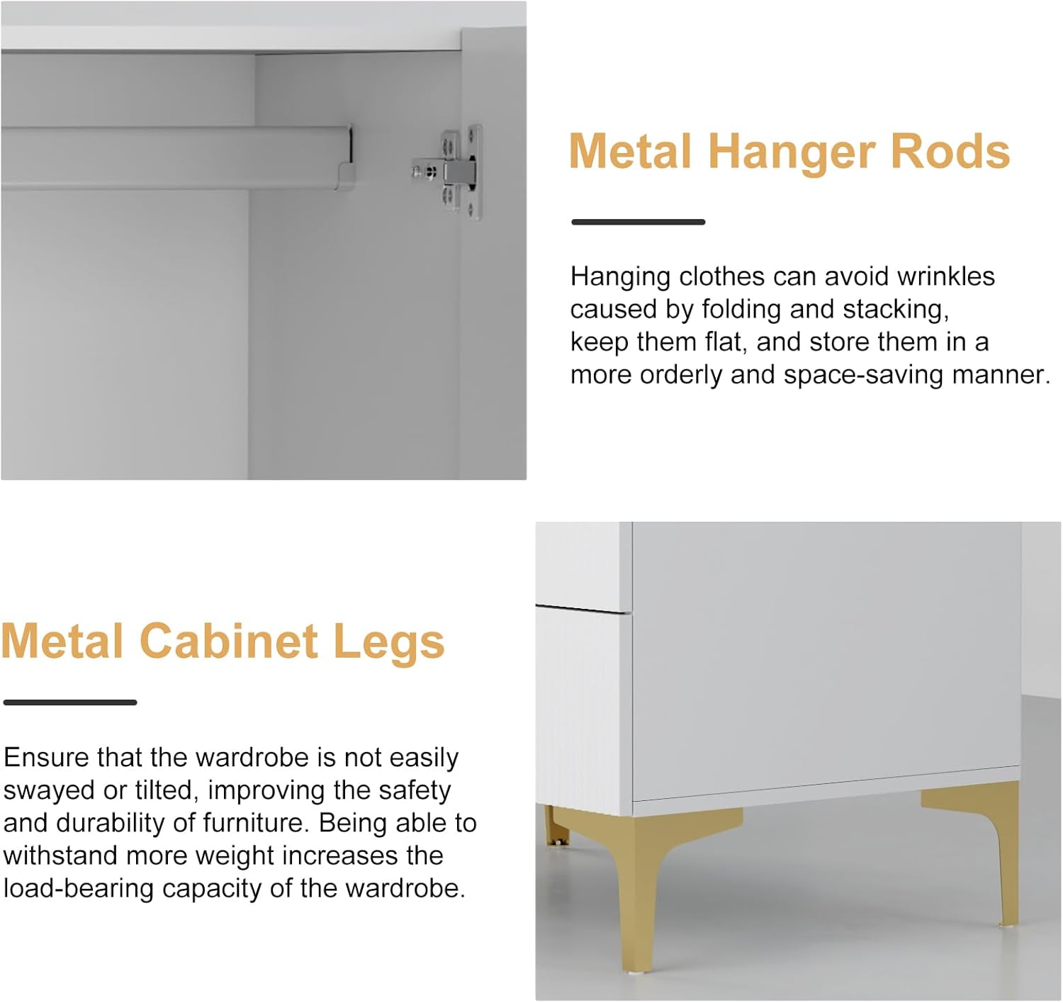 Metal Hanger Rods: Hanging clothes can avoid wrinkles caused by folding and stacking, keep them flat, and store them in a more orderly and space-saving manner.
Metal Cabinet Legs: Ensure that the wardrobe is not easily swayed or tilted, improving the safety and durability of furniture. Being able to withstand more weight increases the load-bearing capacity of the wardrobe.