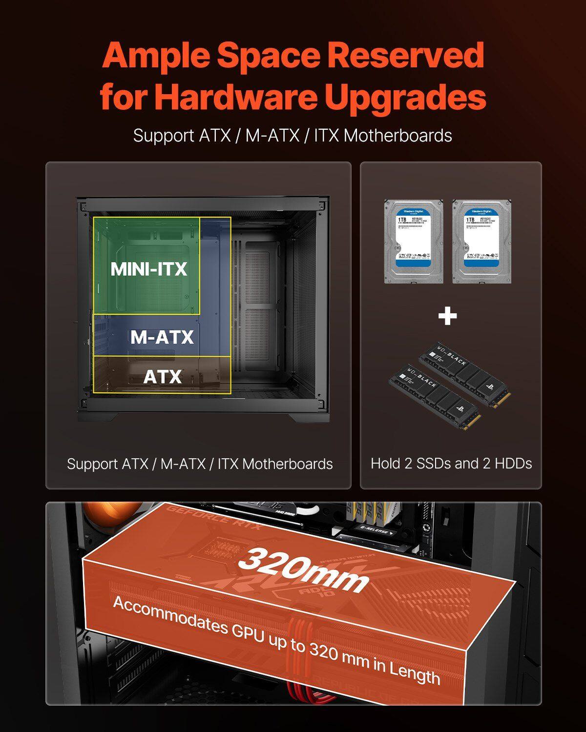 Ample Space Reserved for Hardware Upgrades

Support ATX / M-ATX / ITX Motherboards

MINI-ITX
M-ATX
ATX

Support ATX / M-ATX / ITX Motherboards

Hold 2 SSDs and 2 HDDs

Accommodates GPU up to 320 mm in Length