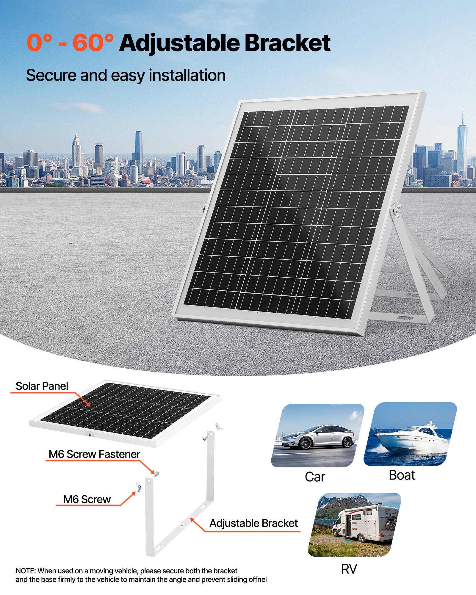 0° - 60° Adjustable Bracket  
Secure and easy installation  

Solar Panel  
M6 Screw Fastener  
M6 Screw  
Adjustable Bracket  

NOTE: When used on a moving vehicle, please secure both the bracket and the base firmly to the vehicle to maintain the angle and prevent sliding off.  

Car  
Boat  
RV