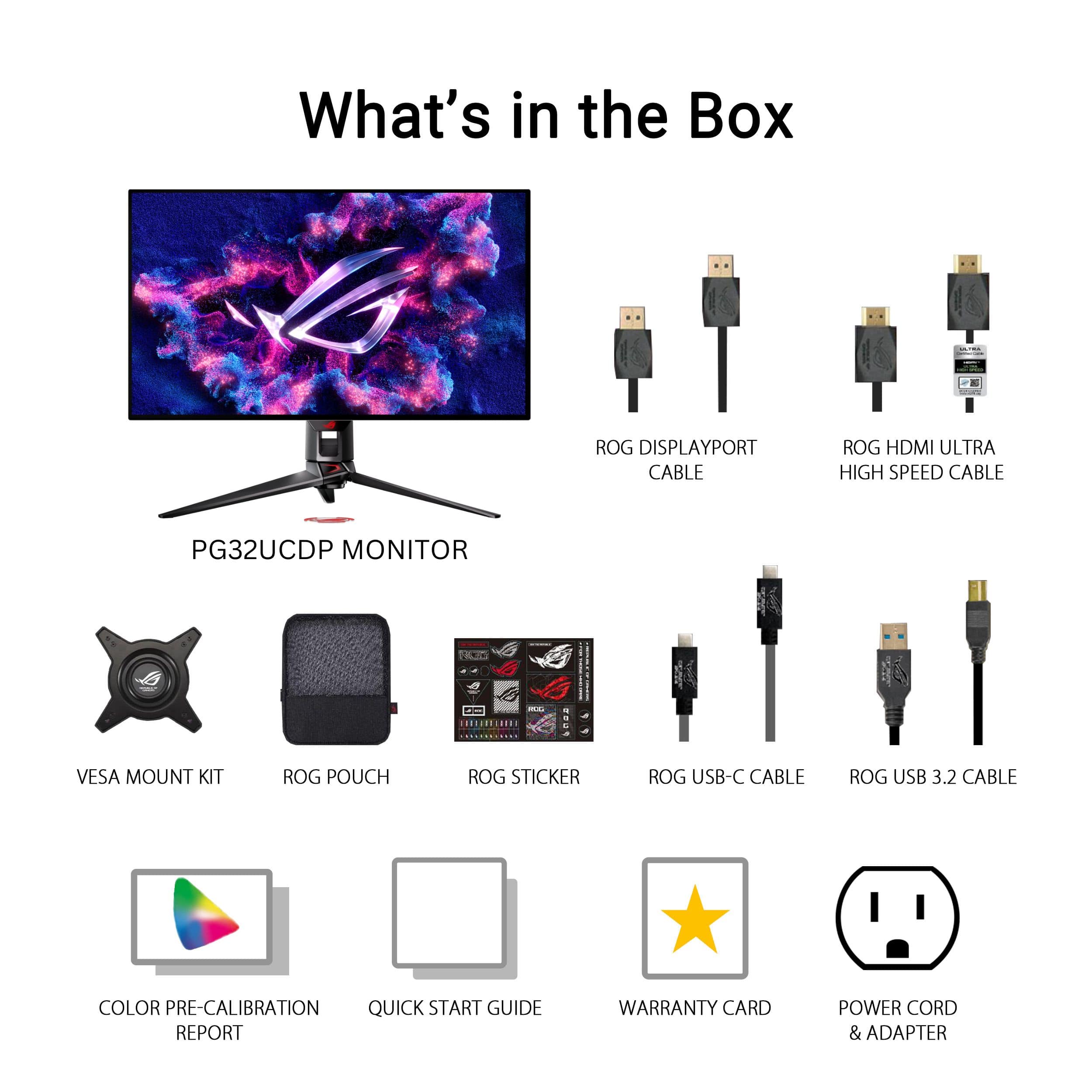 What's in the Box:
1. ROG DisplayPort Cable
2. ROG HDMI Ultra High Speed Cable
3. PG32UCDP Monitor
4. VESA Mount Kit
5. ROG Pouch
6. ROG Sticker
7. ROG USB-C Cable
8. ROG USB 3.2 Cable
9. Color Pre-Calibration
10. Quick Start Guide
11. Report
12. Warranty Card
13. Power Cord & Adapter