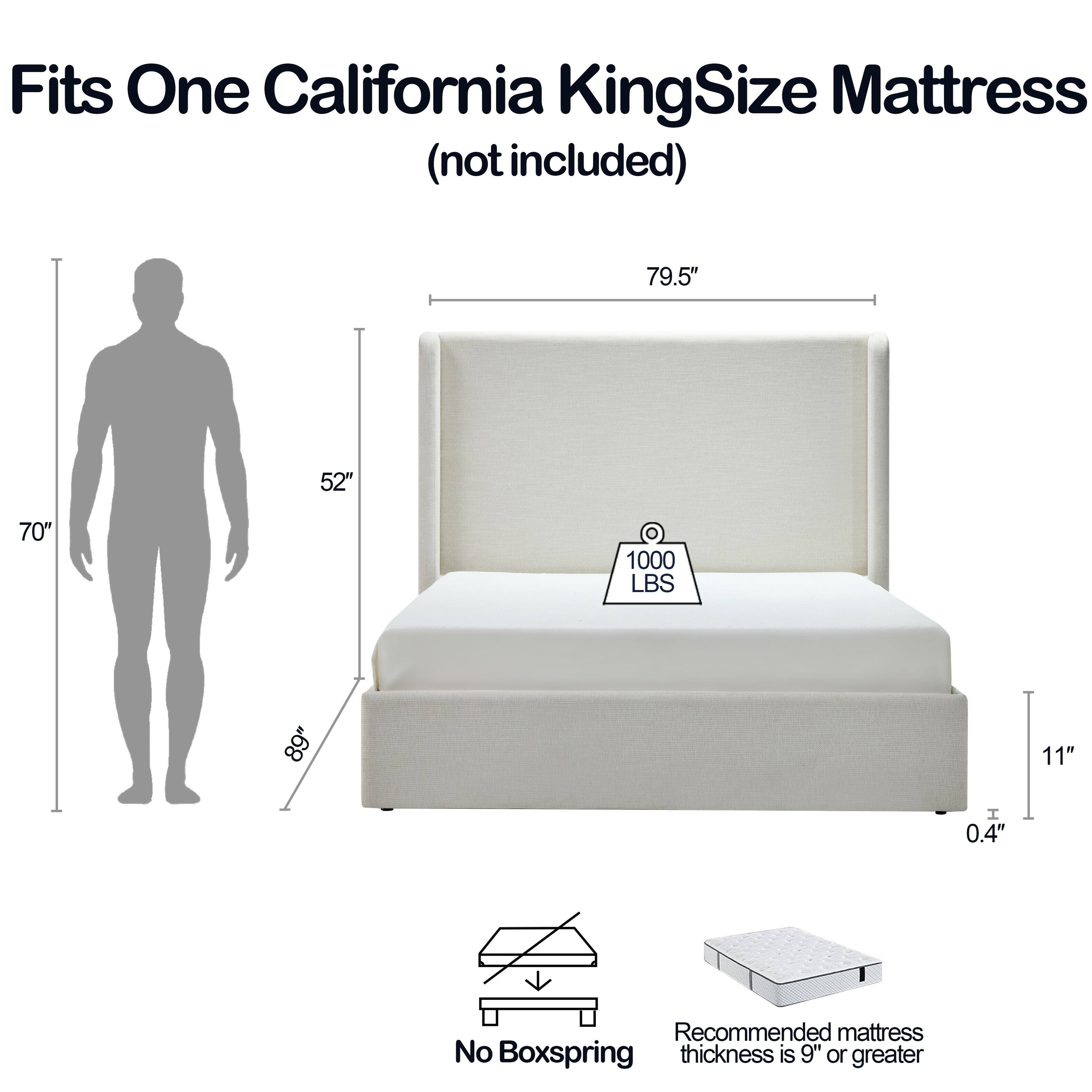 Fits One California King Size Mattress (not included)  
79.5" x 52" x 70"  
1000 LBS  
89" x 11" x 0.4"  
Recommended mattress thickness is 9" or greater  
No Boxspring