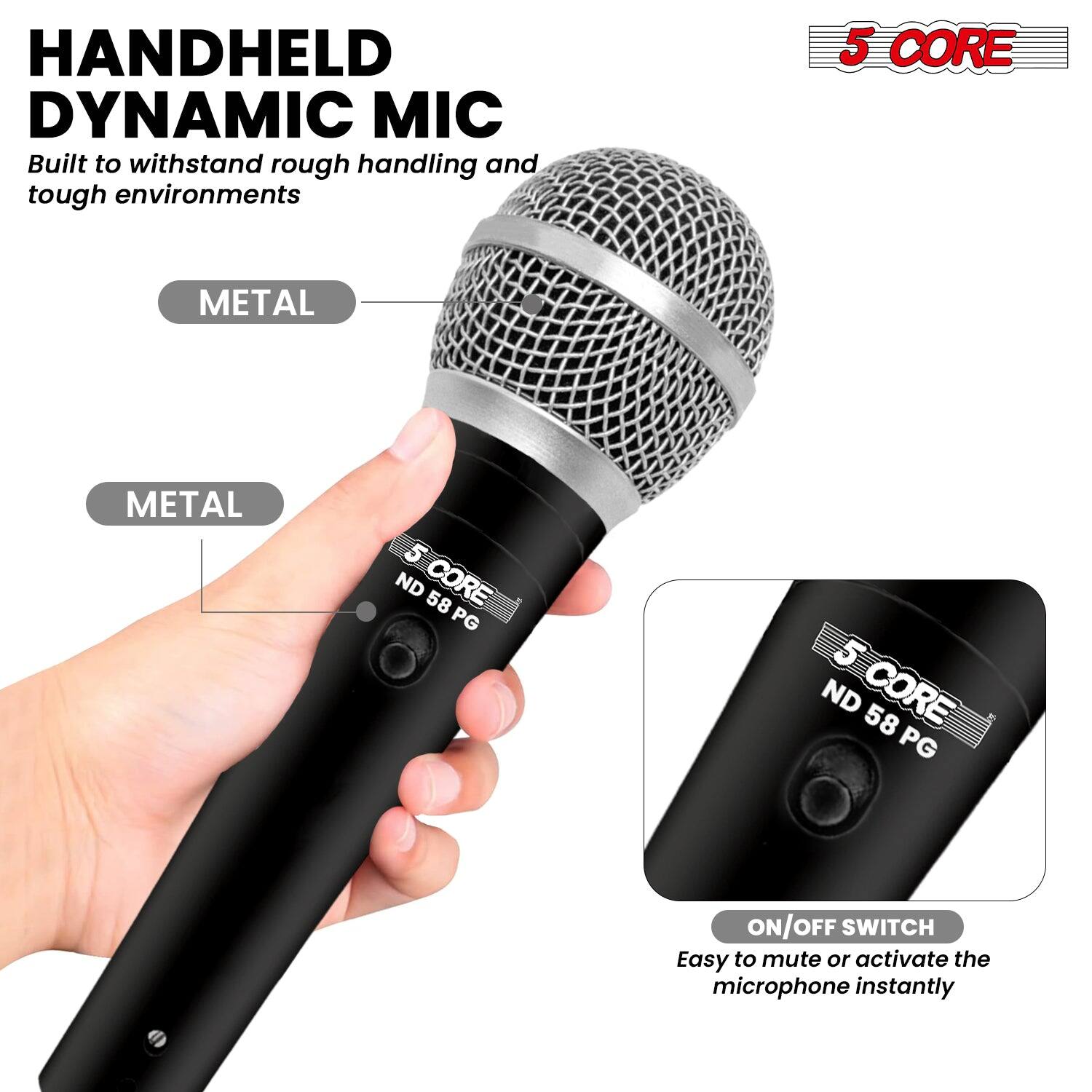 HANDHELD DYNAMIC MIC  
Built to withstand rough handling and tough environments  

5 CORE  
METAL  
METAL  

ON/OFF SWITCH  
Easy to mute or activate the microphone instantly