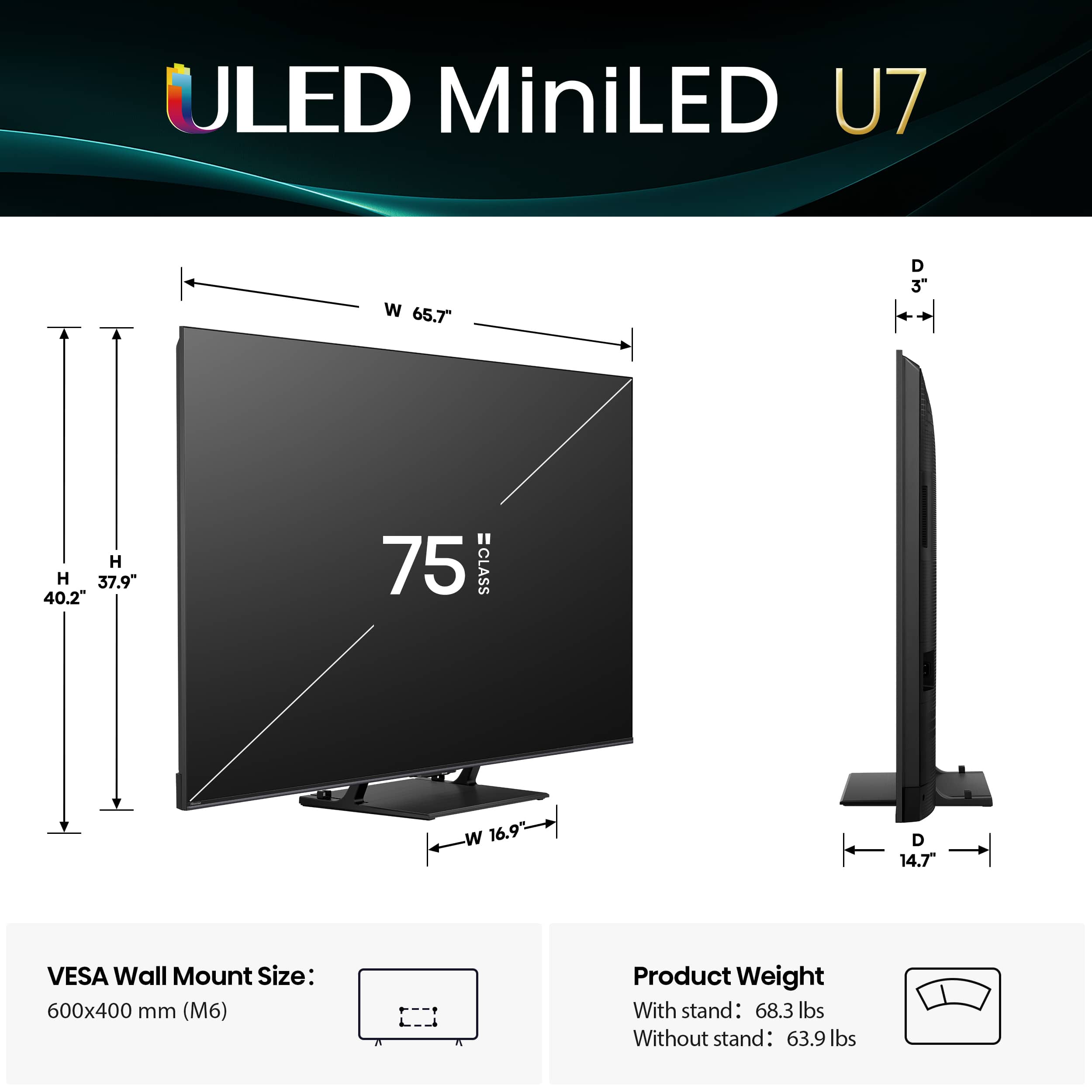 ULED MiniLED U7 W 65.7" D 37.9" 40.2" 75 CLASS w 16.9 D 14.7 VESA Wall Mount Size: 600x400 mm (M6) Product Weight With stand: 68.3 lbs Without stand: 63.9 lbs