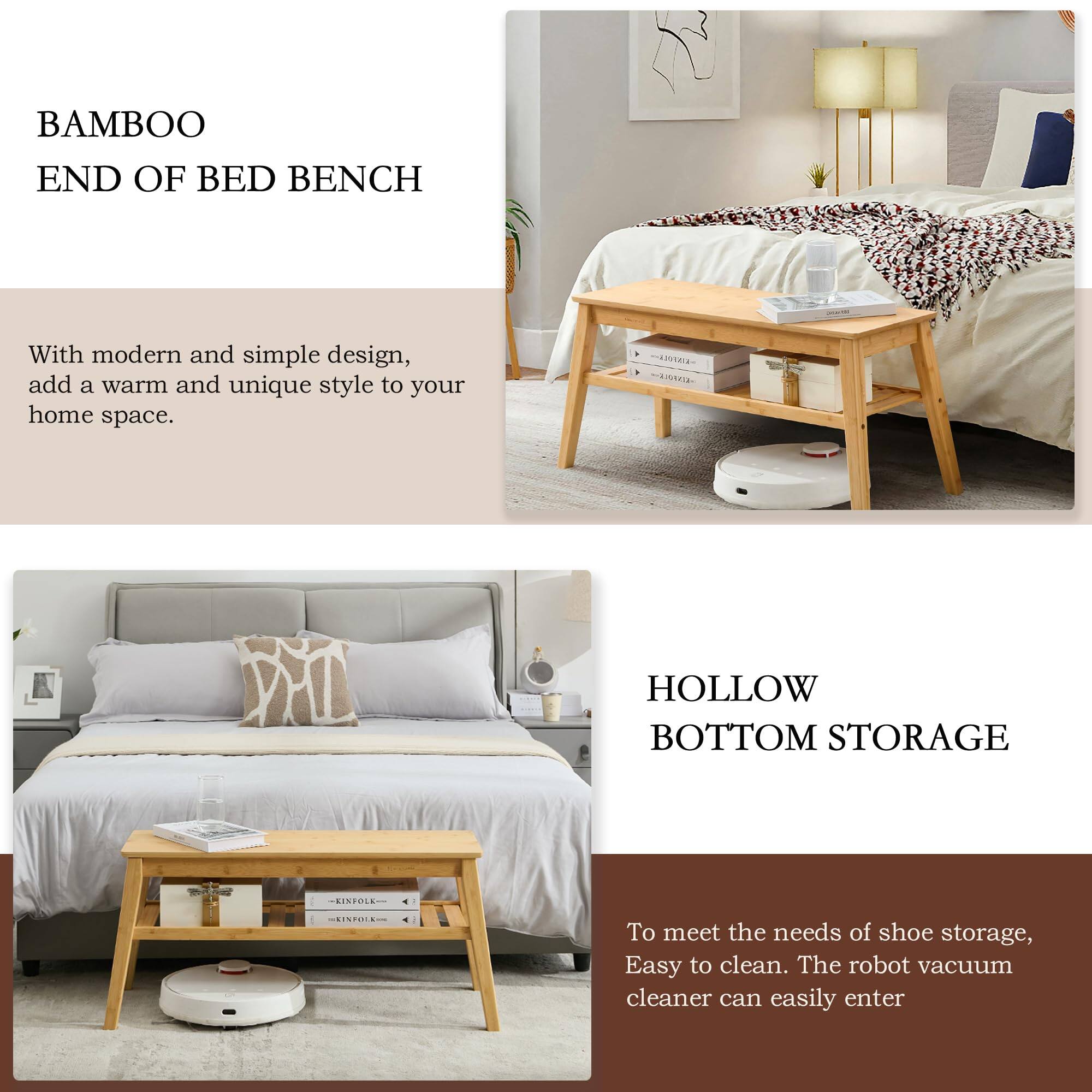 BAMBOO END OF BED BENCH

With modern and simple design, add a warm and unique style to your home space.

HOLLOW BOTTOM STORAGE

To meet the needs of shoe storage, Easy to clean. The robot vacuum cleaner can easily enter.