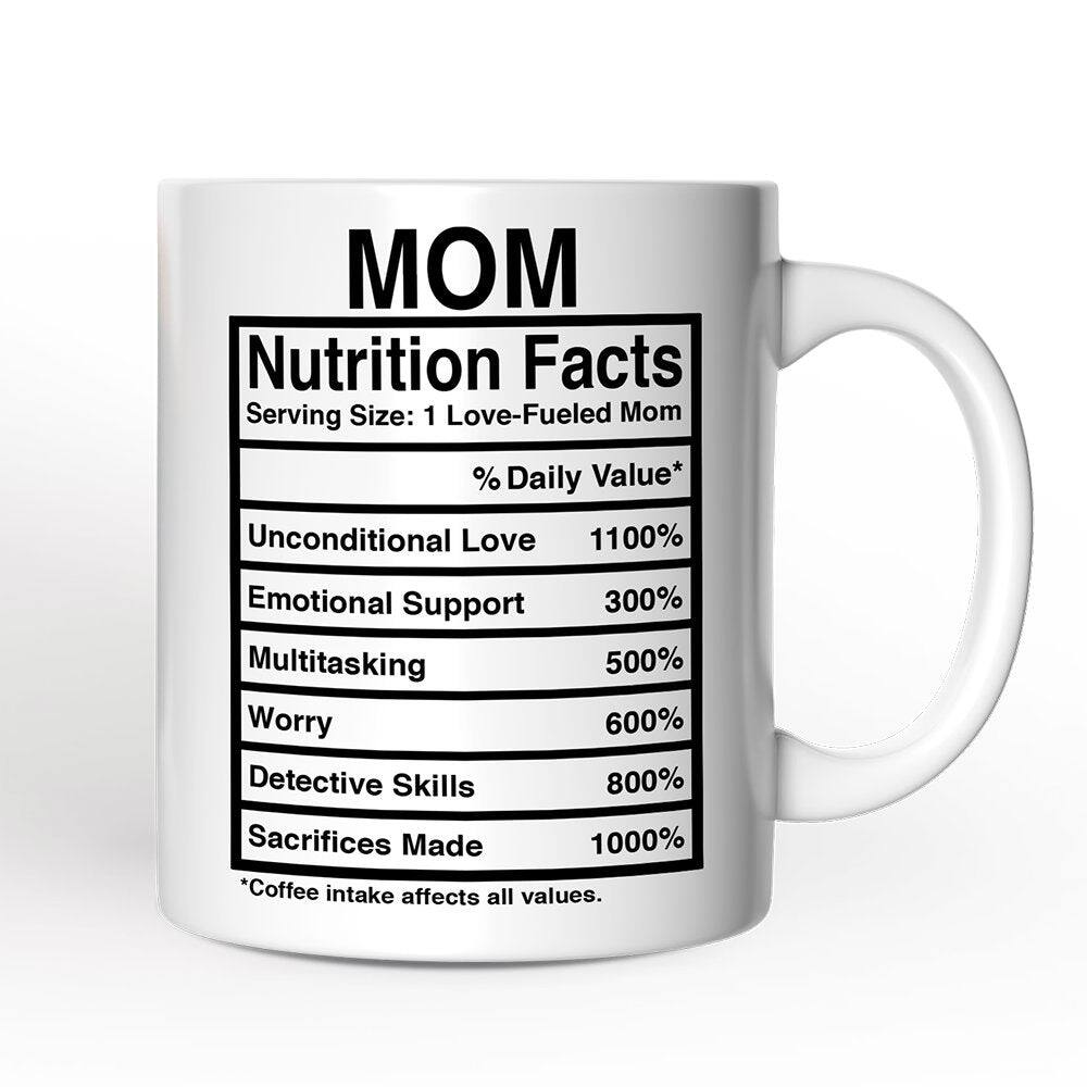 MOM  
Nutrition Facts  
Serving Size: 1 Love-Fueled Mom  
% Daily Value*  
Unconditional Love 1100%  
Emotional Support 300%  
Multitasking 500%  
Worry 600%  
Detective Skills 800%  
Sacrifices Made 1000%  
*Coffee intake affects all values.
