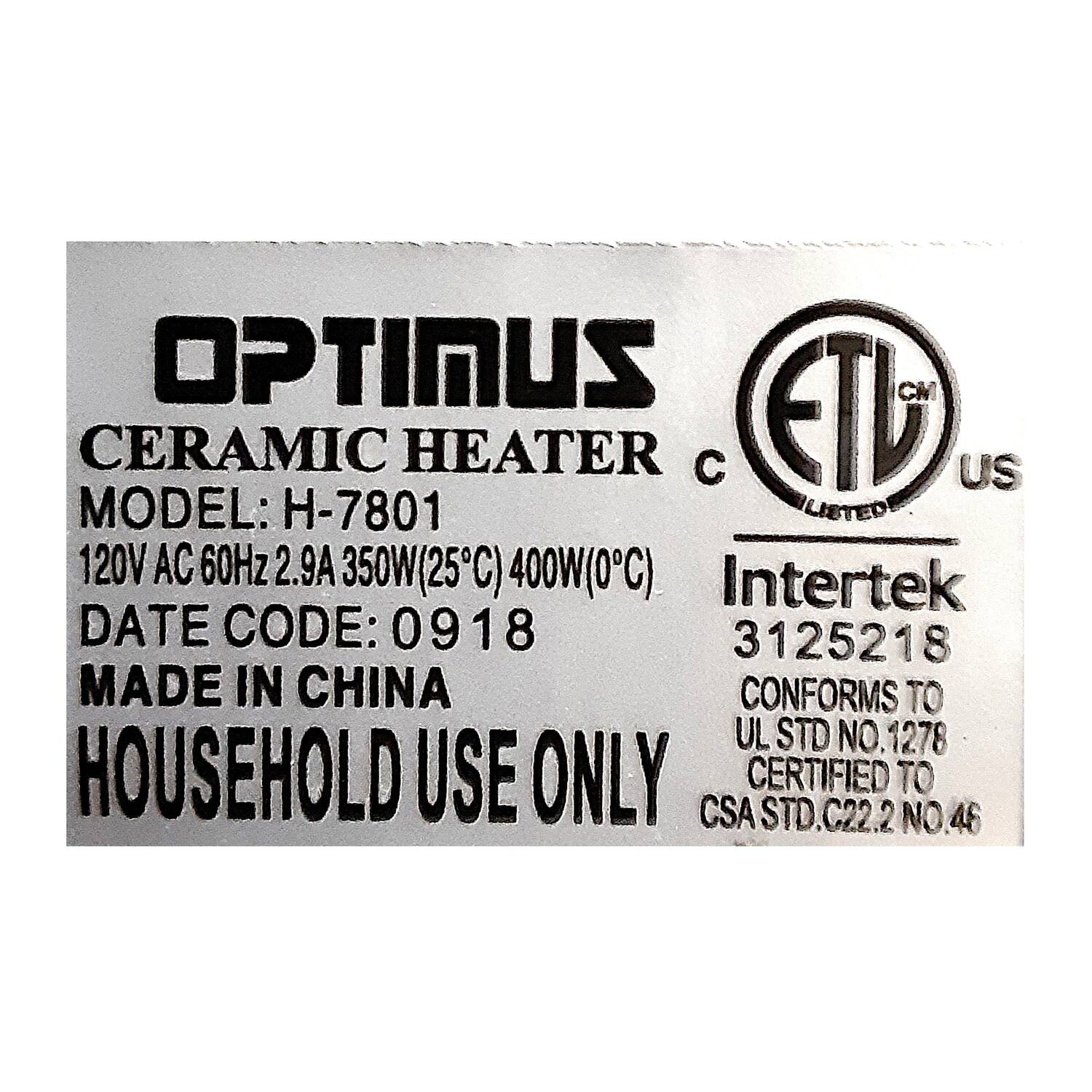 OPTIMUS  
CERAMIC HEATER  
MODEL: H-7801  
120V AC 60Hz 2.9A 350W(25°C) 400W(0°C)  
DATE CODE: 0918  
MADE IN CHINA  
HOUSEHOLD USE ONLY  

ETL US  
Intertek  
3125218  
CONFORMS TO UL STD NO. 1278  
CERTIFIED TO CSA STD. C22.2 NO. 46
