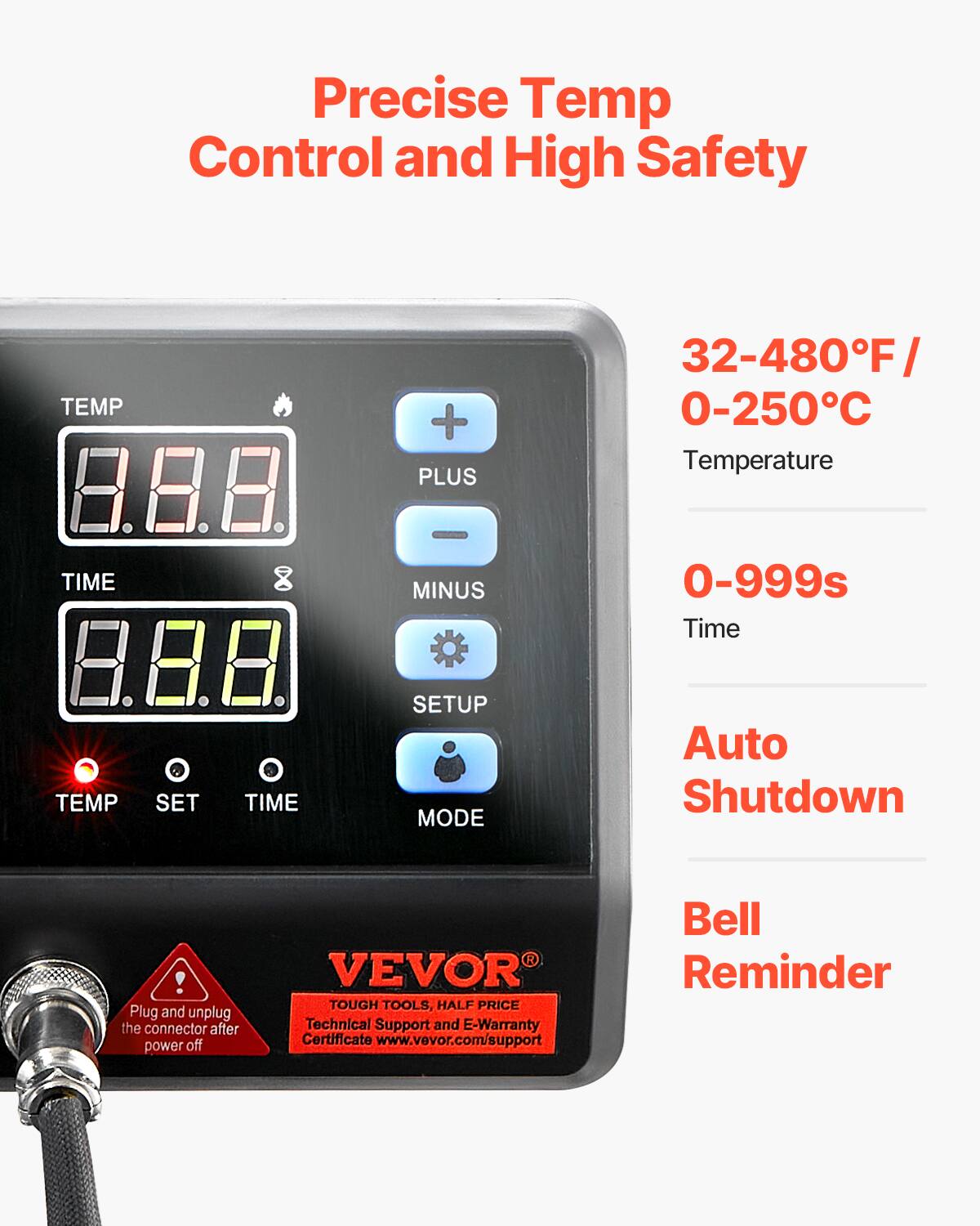 Precise Temp Control and High Safety

TEMP
+ PLUS
32-480°F 0-250°C Temperature

TIME
MINUS
0-999s Time

TEMP
SET
TIME
SETUP MODE

Auto Shutdown

! Plug and unplug the connector after power off

VEVOR TOUGH TOOLS, HALF PRICE Technical Support and E-Warranty Certificate www.vevor.com/support

Bell Reminder